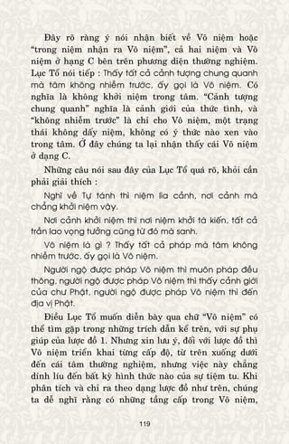 119
Ñaây roõ raøng yù noùi nhaän bieát veà Voâ nieäm hoaëc
“trong nieäm nhaän ra Voâ nieäm”, caû hai nieäm vaø Voâ
nieäm ôû haïng C beân treân phöông dieän thöôøng nghieäm.
Luïc Toå noùi tieáp : Thaáy taát caû caûnh töôïng chung quanh
maø taâm khoâng nhieãm tröôùc, aáy goïi laø Voâ nieäm. Coù
nghóa laø khoâng khôûi nieäm trong taâm. “Caûnh töôïng
chung quanh” nghóa laø caûnh giôùi cuûa thöùc tình, vaø
“khoâng nhieãm tröôùc” laø chæ cho Voâ nieäm, moät traïng
thaùi khoâng daáy nieäm, khoâng coù yù thöùc naøo xen vaøo
trong taâm. ÔÛ ñaây chuùng ta laïi nhaän thaáy caùi Voâ nieäm
ôû daïng C.
Nhöõng caâu noùi sau ñaây cuûa Luïc Toå quaù roõ, khoûi caàn
phaûi giaûi thích :
Nghó veà Töï taùnh thì nieäm lìa caûnh, nôi caûnh maø
chaúng khôûi nieäm vaäy.
Nôi caûnh khôûi nieäm thì nôi nieäm khôûi taø kieán, taát caû
traàn lao voïng töôûng cuõng töø ñoù maø sanh.
Voâ nieäm laø gì ? Thaáy taát caû phaùp maø taâm khoâng
nhieãm tröôùc, aáy goïi laø Voâ nieäm.
Ngöôøi ngoä ñöôïc phaùp Voâ nieäm thì muoân phaùp ñeàu
thoâng, ngöôøi ngoä ñöôïc phaùp Voâ nieäm thì thaáy caûnh giôùi
cuûa chö Phaät, ngöôøi ngoä ñöôïc phaùp Voâ nieäm thì ñeán
ñòa vò Phaät.
Ñieàu Luïc Toå muoán dieãn baøy qua chöõ “Voâ nieäm” coù
theå tìm gaëp trong nhöõng trích daãn keå treân, vôùi söï phuï
giuùp cuûa löôïc ñoà 1. Nhöng xin löu yù, ñoái vôùi löôïc ñoà thì
Voâ nieäm trieån khai töøng caáp ñoä, töø treân xuoáng döôùi
ñeán caùi taâm thöôøng nghieäm, nhöng vieäc naøy chaúng
dính líu ñeán baát kyø hình thöùc naøo cuûa söï tieäm tu. Khi
phaân tích vaø chæ ra theo daïng löôïc ñoà nhö treân, chuùng
ta deã nghó raèng coù nhöõng taàng caáp trong Voâ nieäm,
 