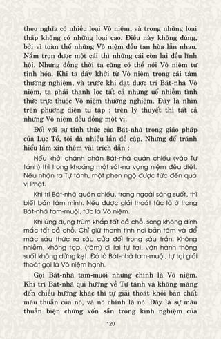 120
theo nghóa coù nhieàu loaïi Voâ nieäm, vaø trong nhöõng loaïi
thaáp khoâng coù nhöõng loaïi cao. Ñieàu naøy khoâng ñuùng,
bôûi vì toaøn theå nhöõng Voâ nieäm ñeàu tan hoøa laãn nhau.
Naém troïn ñöôïc moät caùi thì nhöõng caùi coøn laïi ñeàu lónh
hoäi. Nhöng ñoàng thôøi ta cuõng coù theå noùi Voâ nieäm töï
tònh hoùa. Khi ta daáy khôûi töø Voâ nieäm trong caùi taâm
thöôøng nghieäm, vaø tröôùc khi ñaït ñöôïc trí Baùt-nhaõ Voâ
nieäm, ta phaûi thanh loïc taát caû nhöõng ueá nhieãm tình
thöùc tröïc thuoäc Voâ nieäm thöôøng nghieäm. Ñaây laø nhìn
treân phöông dieän tu taäp ; treân lyù thuyeát thì taát caû
nhöõng Voâ nieäm ñeàu ñoàng moät vò.
Ñoái vôùi söï tænh thöùc cuûa Baùt-nhaõ trong giaùo phaùp
cuûa Luïc Toå, toâi ñaõ nhieàu laàn ñeà caäp. Nhöng ñeå traùnh
hieåu laàm xin theâm vaøi trích daãn :
Neáu khôûi chaùnh chaân Baùt-nhaõ quaùn chieáu (vaøo Töï
taùnh) thì trong khoaûng moät saùt-na voïng nieäm ñeàu dieät.
Neáu nhaän ra Töï taùnh, moät phen ngoä ñöôïc töùc ñeán quaû
vò Phaät.
Khi trí Baùt-nhaõ quaùn chieáu, trong ngoaøi saùng suoát, thì
bieát baûn taâm mình. Neáu ñöôïc giaûi thoaùt töùc laø ôû trong
Baùt-nhaõ tam-muoäi, töùc laø Voâ nieäm.
Khi öùng duïng truøm khaép taát caû choã, song khoâng dính
maéc taát caû choã. Chæ giöõ thanh tònh nôi baûn taâm vaø ñeå
maëc saùu thöùc ra saùu cöûa ñoái trong saùu traàn. Khoâng
nhieãm, khoâng taïp, (taâm) ñi laïi töï taïi, vaän haønh thoâng
suoát khoâng döøng keït. Ñoù laø Baùt-nhaõ tam-muoäi, töï taïi giaûi
thoaùt goïi laø Voâ nieäm haïnh.
Goïi Baùt-nhaõ tam-muoäi nhöng chính laø Voâ nieäm.
Khi trí Baùt-nhaõ qui höôùng veà Töï taùnh vaø khoâng maøng
ñeán chieàu höôùng khaùc thì töï giaûi thoaùt khoûi baûn chaát
maâu thuaãn cuûa noù, vaø noù chính laø noù. Ñaây laø söï maâu
thuaãn bieän chöùng voán saün trong kinh nghieäm cuûa
 