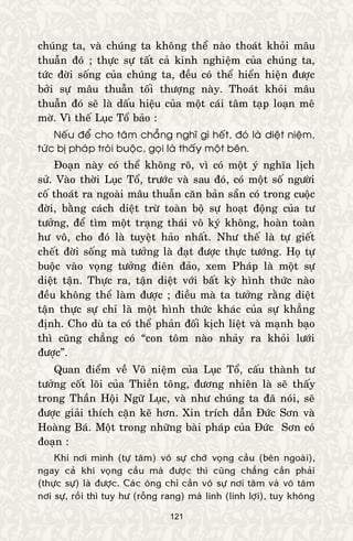 121
chuùng ta, vaø chuùng ta khoâng theå naøo thoaùt khoûi maâu
thuaãn ñoù ; thöïc söï taát caû kinh nghieäm cuûa chuùng ta,
töùc ñôøi soáng cuûa chuùng ta, ñeàu coù theå hieån hieän ñöôïc
bôûi söï maâu thuaãn toái thöôïng naøy. Thoaùt khoûi maâu
thuaãn ñoù seõ laø daáu hieäu cuûa moät caùi taâm taïp loaïn meâ
môø. Vì theá Luïc Toå baûo :
Neáu ñeå cho taâm chaúng nghó gì heát, ñoù laø dieät nieäm,
töùc bò phaùp troùi buoäc, goïi laø thaáy moät beân.
Ñoaïn naøy coù theå khoâng roõ, vì coù moät yù nghóa lòch
söû. Vaøo thôøi Luïc Toå, tröôùc vaø sau ñoù, coù moät soá ngöôøi
coá thoaùt ra ngoaøi maâu thuaãn caên baûn saün coù trong cuoäc
ñôøi, baèng caùch dieät tröø toaøn boä söï hoaït ñoäng cuûa tö
töôûng, ñeå tìm moät traïng thaùi voâ kyù khoâng, hoaøn toaøn
hö voâ, cho ñoù laø tuyeät haûo nhaát. Nhö theá laø töï gieát
cheát ñôøi soáng maø töôûng laø ñaït ñöôïc thöïc töôùng. Hoï töï
buoäc vaøo voïng töôûng ñieân ñaûo, xem Phaùp laø moät söï
dieät taän. Thöïc ra, taän dieät vôùi baát kyø hình thöùc naøo
ñeàu khoâng theå laøm ñöôïc ; ñieàu maø ta töôûng raèng dieät
taän thöïc söï chæ laø moät hình thöùc khaùc cuûa söï khaúng
ñònh. Cho duø ta coù theå phaûn ñoái kòch lieät vaø maïnh baïo
thì cuõng chaúng coù “con toâm naøo nhaûy ra khoûi löôùi
ñöôïc”.
Quan ñieåm veà Voâ nieäm cuûa Luïc Toå, caáu thaønh tö
töôûng coát loõi cuûa Thieàn toâng, ñöông nhieân laø seõ thaáy
trong Thaàn Hoäi Ngöõ Luïc, vaø nhö chuùng ta ñaõ noùi, seõ
ñöôïc giaûi thích caën keõ hôn. Xin trích daãn Ñöùc Sôn vaø
Hoaøng Baù. Moät trong nhöõng baøi phaùp cuûa Ñöùc Sôn coù
ñoaïn :
Khi nôi mình (töï taâm) voâ söï chôù voïng caàu (beân ngoaøi),
ngay caû khi voïng caàu maø ñöôïc thì cuõng chaúng caàn phaûi
(thöïc söï) laø ñöôïc. Caùc oâng chæ caàn voâ söï nôi taâm vaø voâ taâm
nôi söï, roài thì tuy hö (roãng rang) maø linh (linh lôïi), tuy khoâng
 