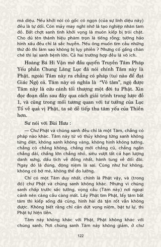 122
maø dieäu. Neáu khôûi noùi coù goác coù ngoïn (cuûa söï linh dieäu naøy)
ñeàu laø töï doái. Coøn maûy may nghó nhôù laø taïo nghieäp nhaân tam
ñoà. Baát chôït sanh tình khôûi voïng laø muoân kieáp bò troùi chaët.
Cho duø teân thaùnh hieäu phaøm troïn laø tieáng roãng; töôùng haûo
hình xaáu ñeàu chæ laø saéc huyeãn. Neáu oâng muoán tìm caàu nhöõng
thöù ñoù thì laøm sao khoâng bò luïy phieàn ? Nhöng coá gaéng chaùn
cheâ thì laïi sanh beänh lôùn. Caû hai tröôøng hôïp ñeàu laø voâ ích.
Hoaøng Baù Hi Vaän môû ñaàu quyeån Truyeàn Taâm Phaùp
Yeáu phaàn Chung Laêng Luïc ñaõ noùi chính Taâm naøy laø
Phaät, ngoaøi Taâm naøy ra chaúng coù phaùp (tu) naøo ñeå ñaït
Giaùc Ngoä caû. Taâm naøy coù nghóa laø “Voâ taâm”, ngoä ñöôïc
Taâm naøy laø cöùu caùnh toái thöôïng moät ñôøi tu Phaät. Xin
ñoïc ñoaïn daãn sau ñaây qua caùch giaûi trình trong löôïc ñoà
1, vaø cuõng trong moái töông quan vôùi tö töôûng cuûa Luïc
Toå veà quaû vò Phaät, ta seõ deã tieáp thu taâm yeáu cuûa Thieàn
hôn.
Sö noùi vôùi Buøi Höu :
— Chö Phaät vaø chuùng sanh ñeàu chæ laø moät Taâm, chaúng coù
phaùp naøo khaùc. Taâm naøy töø voâ thuûy khoâng töøng sanh khoâng
töøng dieät, khoâng xanh khoâng vaøng, khoâng hình khoâng töôùng,
chaúng coù chaúng khoâng, chaúng môùi chaúng cuõ, chaúng ngaén
chaúng daøi, chaúng lôùn chaúng nhoû, sieâu vöôït taát caû haïn löôïng
danh xöng, daáu tích veà ñoàng nhaát, haønh tung veà ñoái ñaõi.
Ngay ñoù laø ñuùng, ñoäng nieäm laø sai. Cuõng nhö hö khoâng,
khoâng coù bôø meù, khoâng theå ño löôøng.
Chæ coù moät Taâm duy nhaát, chính laø Phaät vaäy, vaø (trong
ñoù) chö Phaät vaø chuùng sanh khoâng khaùc. Nhöng vì chuùng
sanh chaáp tröôùc saéc töôùng, voïng caàu (Taâm naøy) nôi ngoaïi
caûnh neân caøng caàu caøng maát. Laáy Phaät tìm Phaät, laáy taâm baét
taâm thì kieáp soáng ñaõ cuøng, hình haøi ñaõ taän roát vaãn khoâng
ñöôïc. Khoâng bieát raèng chæ caàn döùt voïng nieäm, baët tö löï, thì
Phaät töï hieän tieàn.
Taâm naøy khoâng khaùc vôùi Phaät, Phaät khoâng khaùc vôùi
chuùng sanh. Nôi chuùng sanh Taâm naøy khoâng giaûm, ôû chö
 