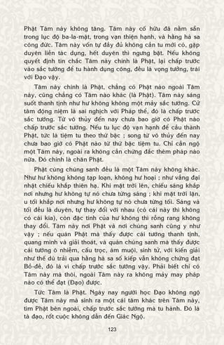 123
Phaät Taâm naøy khoâng taêng. Taâm naøy coá höõu ñaõ naèm saün
trong luïc ñoä ba-la-maät, trong vaïn thieän haïnh, vaø haèng haø sa
coâng ñöùc. Taâm naøy voán töï ñaày ñuû khoâng caàn tu môùi coù, gaëp
duyeân lieàn taùc duïng, heát duyeân thì ngöng baët. Neáu khoâng
quyeát ñònh tin chaéc Taâm naøy chính laø Phaät, laïi chaáp tröôùc
vaøo saéc töôùng ñeå tu haønh duïng coâng, ñeàu laø voïng töôûng, traùi
vôùi Ñaïo vaäy.
Taâm naøy chính laø Phaät, chaúng coù Phaät naøo ngoaøi Taâm
naøy, cuõng chaúng coù Taâm naøo khaùc (laø Phaät). Taâm naøy saùng
suoát thanh tònh nhö hö khoâng khoâng moät maûy saéc töôùng. Cöû
taâm ñoäng nieäm laø sai nghòch vôùi Phaùp theå, ñoù laø chaáp tröôùc
saéc töôùng. Töø voâ thuûy ñeán nay chöa bao giôø coù Phaät naøo
chaáp tröôùc saéc töôùng. Neáu tu luïc ñoä vaïn haïnh ñeå caàu thaønh
Phaät, töùc laø tieäm tu theo thöù baäc ; song töø voâ thuûy ñeán nay
chöa bao giôø coù Phaät naøo töø thöù baäc tieäm tu. Chæ caàn ngoä
moät Taâm naøy, ngoaøi ra khoâng caàn chöùng ñaéc theâm phaùp naøo
nöõa. Ñoù chính laø chaân Phaät.
Phaät cuøng chuùng sanh ñeàu laø moät Taâm naøy khoâng khaùc.
Nhö hö khoâng khoâng taïp loaïn, khoâng hö hoaïi ; nhö vaàng ñaïi
nhaät chieáu khaép thieân haï. Khi maët trôøi leân, chieáu saùng khaép
nôi nhöng hö khoâng töï noù chöa töøng saùng ; khi maët trôøi laën,
u toái khaép nôi nhöng hö khoâng töï noù chöa töøng toái. Saùng vaø
toái ñeàu laø duyeân, töï thay ñoåi vôùi nhau (coù caùi naøy thì khoâng
coù caùi kia), coøn ñaëc tính cuûa hö khoâng thì roãng rang khoâng
thay ñoåi. Taâm naøy nôi Phaät vaø nôi chuùng sanh cuõng y nhö
vaäy ; neáu quaùn Phaät maø thaáy ñöôïc caùi töôùng thanh tònh,
quang minh vaø giaûi thoaùt, vaø quaùn chuùng sanh maø thaáy ñöôïc
caùi töôùng oâ nhieãm, caáu troïc, aùm muoäi, sinh töû, vôùi kieán giaûi
nhö theá duø traûi qua haèng haø sa soá kieáp vaãn khoâng chöùng ñaït
Boà-ñeà, ñoù laø vì chaáp tröôùc saéc töôùng vaäy. Phaûi bieát chæ coù
Taâm naøy maø thoâi, ngoaøi Taâm naøy ra khoâng maûy may phaùp
naøo coù theå ñaït (Ñaïo) ñöôïc.
Töùc Taâm laø Phaät. Ngaøy nay ngöôøi hoïc Ñaïo khoâng ngoä
ñöôïc Taâm naøy maø sinh ra moät caùi taâm khaùc treân Taâm naøy,
tìm Phaät beân ngoaøi, chaáp tröôùc saéc töôùng maø tu haønh. Ñoù laø
taø ñaïo, roát cuoäc khoâng daãn ñeán Giaùc Ngoä.
 