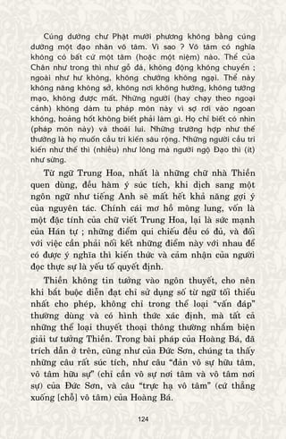 124
Cuùng döôøng chö Phaät möôøi phöông khoâng baèng cuùng
döôøng moät ñaïo nhaân voâ taâm. Vì sao ? Voâ taâm coù nghóa
khoâng coù baát cöù moät taâm (hoaëc moät nieäm) naøo. Theå cuûa
Chaân nhö trong thì nhö goã ñaù, khoâng ñoäng khoâng chuyeån ;
ngoaøi nhö hö khoâng, khoâng chöôùng khoâng ngaïi. Theå naøy
khoâng naêng khoâng sôû, khoâng nôi khoâng höôùng, khoâng töôùng
maïo, khoâng ñöôïc maát. Nhöõng ngöôøi (hay chaïy theo ngoaïi
caûnh) khoâng daùm tu phaùp moân naøy vì sôï rôi vaøo ngoan
khoâng, hoaûng hoát khoâng bieát phaûi laøm gì. Hoï chæ bieát coù nhìn
(phaùp moân naøy) vaø thoaùi lui. Nhöõng tröôøng hôïp nhö theá
thöôøng laø hoï muoán caàu tri kieán saâu roäng. Nhöõng ngöôøi caàu tri
kieán nhö theá thì (nhieàu) nhö loâng maø ngöôøi ngoä Ñaïo thì (ít)
nhö söøng.
Töø ngöõ Trung Hoa, nhaát laø nhöõng chöõ nhaø Thieàn
quen duøng, ñeàu haøm yù suùc tích, khi dòch sang moät
ngoân ngöõ nhö tieáng Anh seõ maát heát khaû naêng gôïi yù
cuûa nguyeân taùc. Chính caùi mô hoà moâng lung, voán laø
moät ñaëc tính cuûa chöõ vieát Trung Hoa, laïi laø söùc maïnh
cuûa Haùn töï ; nhöõng ñieåm qui chieáu ñeàu coù ñuû, vaø ñoái
vôùi vieäc caàn phaûi noái keát nhöõng ñieåm naøy vôùi nhau ñeå
coù ñöôïc yù nghóa thì kieán thöùc vaø caûm nhaän cuûa ngöôøi
ñoïc thöïc söï laø yeáu toá quyeát ñònh.
Thieàn khoâng tin töôûng vaøo ngoân thuyeát, cho neân
khi baét buoäc dieãn ñaït chæ söû duïng soá töø ngöõ toái thieåu
nhaát cho pheùp, khoâng chæ trong theå loaïi “vaán ñaùp”
thöôøng duøng vaø coù hình thöùc xaùc ñònh, maø taát caû
nhöõng theå loaïi thuyeát thoaïi thoâng thöôøng nhaém bieän
giaûi tö töôûng Thieàn. Trong baøi phaùp cuûa Hoaøng Baù, ñaõ
trích daãn ôû treân, cuõng nhö cuûa Ñöùc Sôn, chuùng ta thaáy
nhöõng caâu raát suùc tích, nhö caâu “ñaûn voâ söï höõu taâm,
voâ taâm höõu söï” (chæ caàn voâ söï nôi taâm vaø voâ taâm nôi
söï) cuûa Ñöùc Sôn, vaø caâu “tröïc haï voâ taâm” (cöù thaúng
xuoáng [choã] voâ taâm) cuûa Hoaøng Baù.
 