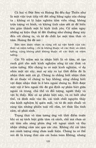 125
Caû hai vò Ñöùc Sôn vaø Hoaøng Baù ñeàu daïy Thieàn nhö
laø moät vieäc tröïc tieáp vôùi ñôøi soáng haèng ngaøy cuûa chuùng
ta ; khoâng coù lyù luaän nghieân taàm vieån voâng, khoâng
tröøu töôïng voâ hình, vaø khoâng tình caûm öôùt aùt ñeå bieán
toân giaùo thaønh moät bi kòch tình yeâu. Cöù naém ngay
nhöõng söï kieän thöïc teá ñôøi thöôøng nhö chuùng ñang xaûy
ñeán vôùi chuùng ta, vaø töø ñoù chaét loïc moät taâm thaùi voâ
taâm. Hoaøng Baù ñaõ noùi :
Baûn taâm ñöôïc nhaän ra cuøng vôùi söï vaän haønh cuûa caùc
thöùc vaø nieäm töôûng ; chæ laø khoâng thuoäc veà caùc thöùc vaø nieäm
töôûng, cuõng khoâng phaûi khoâng thuoäc veà caùc thöùc vaø nieäm
töôûng.
Caùi Voâ nieäm maø ta nhaän bieát laø voâ taâm, seõ taïo
ranh giôùi cho moãi kinh nghieäm soáng töø caùc thöùc vaø
nieäm töôûng. Khi chuùng ta coù moät kinh nghieäm, ví duï
nhìn moät coäi caây, moïi söï xaûy ra taïi thôøi ñieåm ñoù laø
nhaän thöùc moät caùi gì. Chuùng ta chaúng bieát nhaän thöùc
ñoù coù thuoäc veà chuùng ta hay khoâng, cuõng chaúng bieát
vaät ñöôïc nhaän thöùc laø ôû beân ngoaøi chuùng ta. Bieát ñöôïc
moät vaät ôû beân ngoaøi thì ñaõ giaû ñònh söï phaân bieät giöõa
ngoaøi vaø trong, chuû theå vaø ñoái töôïng, ngöôøi thaáy vaø
vaät bò thaáy. Khi coù söï phaân bieät naøy, vaø coù bieát nhö
theá, vaø dính maéc vaøo ñoù, caùi tính chaát nguyeân thuûy
cuûa kinh nghieäm bò queân maát, vaø töø ñoù moät chuoãi voâ
cuøng taän nhöõng phieàn toaùi roái raém, trí thöùc laãn tình
caûm, seõ phaùt sinh.
Traïng thaùi voâ taâm töông öùng vôùi thôøi ñieåm tröôùc
khi coù söï taùch bieät giöõa taâm vaø caûnh, choã maø chöa coù
caùi taâm saün saøng phaûn öùng vôùi ngoaïi caûnh vaø thoï
nhaän nhöõng caûm xuùc qua caùc caên. Khoâng chæ caùi taâm
maø caûnh töôïng cuõng chöa xuaát hieän. Chuùng ta coù theå
noùi ñoù laø traïng thaùi cuûa caùi hoaøn toaøn Khoâng, nhöng
 
