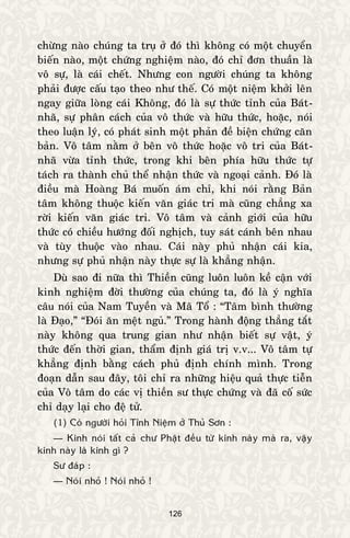 126
chöøng naøo chuùng ta truï ôû ñoù thì khoâng coù moät chuyeån
bieán naøo, moät chöùng nghieäm naøo, ñoù chæ ñôn thuaàn laø
voâ söï, laø caùi cheát. Nhöng con ngöôøi chuùng ta khoâng
phaûi ñöôïc caáu taïo theo nhö theá. Coù moät nieäm khôûi leân
ngay giöõa loøng caùi Khoâng, ñoù laø söï thöùc tænh cuûa Baùt-
nhaõ, söï phaân caùch cuûa voâ thöùc vaø höõu thöùc, hoaëc, noùi
theo luaän lyù, coù phaùt sinh moät phaûn ñeà bieän chöùng caên
baûn. Voâ taâm naèm ôû beân voâ thöùc hoaëc voâ tri cuûa Baùt-
nhaõ vöøa tænh thöùc, trong khi beân phía höõu thöùc töï
taùch ra thaønh chuû theå nhaän thöùc vaø ngoaïi caûnh. Ñoù laø
ñieàu maø Hoaøng Baù muoán aùm chæ, khi noùi raèng Baûn
taâm khoâng thuoäc kieán vaên giaùc tri maø cuõng chaúng xa
rôøi kieán vaên giaùc tri. Voâ taâm vaø caûnh giôùi cuûa höõu
thöùc coù chieàu höôùng ñoái nghòch, tuy saùt caùnh beân nhau
vaø tuøy thuoäc vaøo nhau. Caùi naøy phuû nhaän caùi kia,
nhöng söï phuû nhaän naøy thöïc söï laø khaúng nhaän.
Duø sao ñi nöõa thì Thieàn cuõng luoân luoân keà caän vôùi
kinh nghieäm ñôøi thöôøng cuûa chuùng ta, ñoù laø yù nghóa
caâu noùi cuûa Nam Tuyeàn vaø Maõ Toå : “Taâm bình thöôøng
laø Ñaïo,” “Ñoùi aên meät nguû.” Trong haønh ñoäng thaúng taét
naøy khoâng qua trung gian nhö nhaän bieát söï vaät, yù
thöùc ñeán thôøi gian, thaåm ñònh giaù trò v.v... Voâ taâm töï
khaúng ñònh baèng caùch phuû ñònh chính mình. Trong
ñoaïn daãn sau ñaây, toâi chæ ra nhöõng hieäu quaû thöïc tieãn
cuûa Voâ taâm do caùc vò thieàn sö thöïc chöùng vaø ñaõ coá söùc
chæ daïy laïi cho ñeä töû.
(1) Coù ngöôøi hoûi Tænh Nieäm ôû Thuû Sôn :
— Kinh noùi taát caû chö Phaät ñeàu töø kinh naøy maø ra, vaäy
kinh naøy laø kinh gì ?
Sö ñaùp :
— Noùi nhoû ! Noùi nhoû !
 