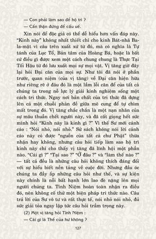 127
— Con phaûi laøm sao ñeå hoä trì ?
— Caån thaän ñöøng ñeå caáu ueá.
Xin noùi ñeå ñoäc giaû coù theå deã hieåu hôn vaán ñaùp naøy.
“Kinh naøy” khoâng nhaát thieát chæ cho kinh Baùt-nhaõ Ba-
la-maät vì caâu treân xuaát xöù töø ñoù, maø coù nghóa laø Töï
taùnh cuûa Luïc Toå, Baûn taâm cuûa Hoaøng Baù, hoaëc laø baát
cöù ñieàu gì ñöôïc xem moät caùch chung chung laø Thöïc Taïi
Toái Haäu töø ñoù löu xuaát moïi söï moïi vaät. Vò taêng giôø ñaây
laïi hoûi Ñaïi caên cuûa moïi söï. Nhö toâi ñaõ noùi ôû phaàn
tröôùc, quan nieäm (cuûa vò taêng) veà Ñaïi caên hieän höõu
nhö rieâng reõ ôû ñaâu ñoù laø moät laàm loãi caên ñeå cuûa taát caû
chuùng ta trong noã löïc lyù giaûi kinh nghieäm soáng moät
caùch tri thöùc. Ngay nôi baûn chaát cuûa tri thöùc ñaõ döïng
leân caû moät chuoãi phaûn ñeà giöõa meâ cung ñeå töï chìm
maát trong ñoù. Vò taêng chaéc chaén laø moät naïn nhaân cuûa
söï maâu thuaãn cheát ngöôøi naøy, vaø ñaõ caát gioïng heát söùc
mình hoûi “Kinh naøy laø kinh gì ?” Vì theá Sö môùi caûnh
caùo : “Noùi nhoû, noùi nhoû.” Söû saùch khoâng noùi lôøi caûnh
caùo naøy coù ñöôïc “nguoàn cuûa taát caû chö Phaät” thöøa
nhaän hay khoâng, nhöng caâu hoûi tieáp laøm sao hoä trì
kinh naøy chæ cho thaáy vò taêng ñaõ lónh hoäi moät phaàn
naøo. “Caùi gì ?” “Taïi sao ?” “ÔÛ ñaâu ?” vaø “laøm theá naøo ?”
— taát caû ñeàu laø nhöõng caâu hoûi khoâng thích ñaùng ñoái
vôùi söï hieåu bieát neàn taûng veà cuoäc ñôøi. Nhöng ñaàu oùc
chuùng ta ñaày aép nhöõng caâu hoûi nhö theá, vaø söï kieän
naøy chính laø noãi baát haïnh lôùn lao ñeø naëng leân moïi
ngöôøi chuùng ta. Tænh Nieäm hoaøn toaøn nhaän ra ñieàu
ñoù, neân khoâng coá thöû moät bieän phaùp tri thöùc naøo. Caâu
traû lôøi cuûa Sö voâ tö vaø raát thöïc teá, noùi nhoû noùi nhoû, ñuû
söùc giaûi toûa ngay laäp töùc caâu hoûi traàm troïng naøy.
(2) Moät vò taêng hoûi Tænh Nieäm :
— Caùi gì laø Theå cuûa hö khoâng ?
 