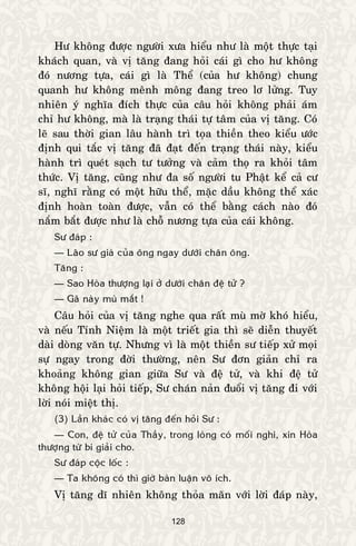 128
Hö khoâng ñöôïc ngöôøi xöa hieåu nhö laø moät thöïc taïi
khaùch quan, vaø vò taêng ñang hoûi caùi gì cho hö khoâng
ñoù nöông töïa, caùi gì laø Theå (cuûa hö khoâng) chung
quanh hö khoâng meânh moâng ñang treo lô löûng. Tuy
nhieân yù nghóa ñích thöïc cuûa caâu hoûi khoâng phaûi aùm
chæ hö khoâng, maø laø traïng thaùi töï taâm cuûa vò taêng. Coù
leõ sau thôøi gian laâu haønh trì toïa thieàn theo kieåu öôùc
ñònh qui taéc vò taêng ñaõ ñaït ñeán traïng thaùi naøy, kieåu
haønh trì queùt saïch tö töôûng vaø caûm thoï ra khoûi taâm
thöùc. Vò taêng, cuõng nhö ña soá ngöôøi tu Phaät keå caû cö
só, nghó raèng coù moät höõu theå, maëc daàu khoâng theå xaùc
ñònh hoaøn toaøn ñöôïc, vaãn coù theå baèng caùch naøo ñoù
naém baét ñöôïc nhö laø choã nöông töïa cuûa caùi khoâng.
Sö ñaùp :
— Laõo sö giaø cuûa oâng ngay döôùi chaân oâng.
Taêng :
— Sao Hoøa thöôïng laïi ôû döôùi chaân ñeä töû ?
— Gaõ naøy muø maét !
Caâu hoûi cuûa vò taêng nghe qua raát muø môø khoù hieåu,
vaø neáu Tænh Nieäm laø moät trieát gia thì seõ dieãn thuyeát
daøi doøng vaên töï. Nhöng vì laø moät thieàn sö tieáp xöû moïi
söï ngay trong ñôøi thöôøng, neân Sö ñôn giaûn chæ ra
khoaûng khoâng gian giöõa Sö vaø ñeä töû, vaø khi ñeä töû
khoâng hoäi laïi hoûi tieáp, Sö chaùn naûn ñuoåi vò taêng ñi vôùi
lôøi noùi mieät thò.
(3) Laàn khaùc coù vò taêng ñeán hoûi Sö :
— Con, ñeä töû cuûa Thaày, trong loøng coù moái nghi, xin Hoøa
thöôïng töø bi giaûi cho.
Sö ñaùp coäc loác :
— Ta khoâng coù thì giôø baøn luaän voâ ích.
Vò taêng dó nhieân khoâng thoûa maõn vôùi lôøi ñaùp naøy,
 