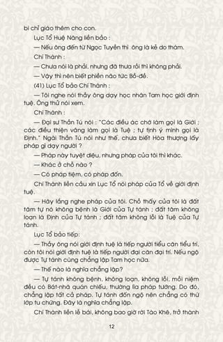 12
bi chæ giaùo theâm cho con.
Luïc Toå Hueä Naêng lieàn baûo :
— Neáu oâng ñeán töø Ngoïc Tuyeàn thì oâng laø keû do thaùm.
Chí Thaønh :
— Chöa noùi laø phaûi, nhöng ñaõ thöa roài thì khoâng phaûi.
— Vaäy thì neân bieát phieàn naõo töùc Boà-ñeà.
(41) Luïc Toå baûo Chí Thaønh :
— Toâi nghe noùi thaày oâng daïy hoïc nhaân Tam hoïc giôùi ñònh
tueä. OÂng thöû noùi xem.
Chí Thaønh :
— Ñaïi sö Thaàn Tuù noùi : “Caùc ñieàu aùc chôù laøm goïi laø Giôùi ;
caùc ñieàu thieän vaâng laøm goïi laø Tueä ; töï tònh yù mình goïi laø
Ñònh.” Ngaøi Thaàn Tuù noùi nhö theá, chöa bieát Hoøa thöôïng laáy
phaùp gì daïy ngöôøi ?
— Phaùp naøy tuyeät dieäu, nhöng phaùp cuûa toâi thì khaùc.
— Khaùc ôû choã naøo ?
— Coù phaùp tieäm, coù phaùp ñoán.
Chí Thaønh lieàn caàu xin Luïc Toå noùi phaùp cuûa Toå veà giôùi ñònh
tueä.
— Haõy laéng nghe phaùp cuûa toâi. Choã thaáy cuûa toâi laø ñaát
taâm töï noù khoâng beänh laø Giôùi cuûa Töï taùnh ; ñaát taâm khoâng
loaïn laø Ñònh cuûa Töï taùnh ; ñaát taâm khoâng loãi laø Tueä cuûa Töï
taùnh.
Luïc Toå baûo tieáp:
— Thaày oâng noùi giôùi ñònh tueä laø tieáp ngöôøi tieåu caên tieåu trí,
coøn toâi noùi giôùi ñònh tueä laø tieáp ngöôøi ñaïi caên ñaïi trí. Neáu ngoä
ñöôïc Töï taùnh cuõng chaúng laäp Tam hoïc nöõa.
— Theá naøo laø nghóa chaúng laäp?
— Töï taùnh khoâng beänh, khoâng loaïn, khoâng loãi, moãi nieäm
ñeàu coù Baùt-nhaõ quaùn chieáu, thöôøng lìa phaùp töôùng. Do ñoù,
chaúng laäp taát caû phaùp. Töï taùnh ñoán ngoä neân chaúng coù thöù
lôùp tu chöùng. Ñaây laø nghóa chaúng laäp.
Chí Thaønh lieàn leã baùi, khoâng bao giôø rôøi Taøo Kheâ, trôû thaønh
 