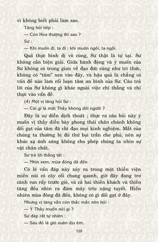 129
vì khoâng bieát phaûi laøm sao.
Taêng hoûi tieáp :
— Coøn Hoøa thöôïng thì sao ?
Sö :
— Khi muoán ñi, ta ñi ; khi muoán ngoài, ta ngoài.
Quaû thöïc bình dò voâ cuøng, Sö thaät laø töï taïi. Sö
khoâng caàn bieän giaûi. Giöõa haønh ñoäng vaø yù muoán cuûa
Sö khoâng coù trung gian veà ñaïo ñöùc cuõng nhö tri thöùc,
khoâng coù “taâm” xen vaøo ñaây, vaø haäu quaû laø chaúng coù
vaán ñeà naøo laøm roái loaïn taâm an bình cuûa Sö. Caâu traû
lôøi cuûa Sö khoâng gì khaùc ngoaøi vieäc chæ thaúng vaø chæ
thöïc vaøo vaán ñeà.
(4) Moät vò taêng hoûi Sö :
— Caùi gì laø maét Thaày khoâng doái ngöôøi ?
Ñaây laø söï dieãn dòch thoaùt ; thöïc ra caâu hoûi naøy yù
muoán vò thaày dieãn baøy phong thaùi chaân chaùnh khoâng
doái gaït cuûa taâm ñaõ chæ ñaïo moïi kinh nghieäm. Maét cuûa
chuùng ta thöôøng bò ñuû thöù buïi traàn che phuû, neân söï
khuùc xaï aùnh saùng khoâng cho pheùp chuùng ta nhìn söï
vaät chaân chaát.
Sö traû lôøi thaúng taét :
— Nhìn xem, muøa ñoâng ñaõ ñeán.
Coù leõ vaán ñaùp naøy xaûy ra trong moät thieàn vieän
mieàn nuùi coù caây coái chung quanh, giôø ñaây ñang trô
caønh run raåy tröôùc gioù, vaø caû hai thieàn khaùch vaø thieàn
taêng ñeàu nhìn ra ñaùm maây tróu naëng tuyeát. Hieån
nhieân muøa ñoâng ñaõ ñeán, khoâng coù gì doái gaït ôû ñaây.
Nhöng vò taêng vaãn coøn thaéc maéc neân hoûi :
— YÙ Thaày muoán noùi gì ?
Sö ñaùp raát töï nhieân :
— Sau ñoù laø gioù xuaân dòu eâm.
 