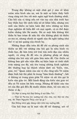 130
Trong ñaây khoâng coù moät chuùt gôïi yù naøo veà khaùi
nieäm sieâu hình saâu xa, maø laø moät söï kieän thaáy bieát
raøng raøng noùi leân vôùi moät ngoân ngöõ bình thöôøng nhaát.
Caâu hoûi cuûa vò taêng neáu rôi vaøo tay cuûa nhaø trieát hoïc
hay thaàn hoïc thì caùch tieáp xöû seõ khaùc haún, nhöng con
maét cuûa thieàn sö luoân luoân ñaët treân nhöõng söï kieän
thöïc nghieäm deã hieåu ñoái vôùi moïi ngöôøi, vaø coù theå ñöôïc
kieåm chöùng khi Sö muoán. Duø coù moät baàu khoâng khí
thaàn bí bao truøm ñi nöõa thì vaãn khoâng phaûi töø thieàn
sö maø coù, nhöng chính töø ngöôøi naøo ñaõ nghó töôûng nhö
theá vì söï muø quaùng cuûa chính hoï.
Nhöõng ñoaïn daãn treân ñuû ñeå chæ ra phong caùch cuûa
thieàn sö ñoái vôùi nhöõng caâu hoûi goïi laø sieâu hình vaø
thaàn hoïc, ñaõ laøm traên trôû traùi tim meán ñaïo cuûa nhieàu
ngöôøi, vaø cuõng ñuû ñeå neâu ra phöông phaùp söû duïng
nhöõng caâu hoûi naøy coát giaùo hoùa moân ñoà. Caùc thieàn sö
khoâng bao giôø caàu vieän ñeán söï bieän luaän coù tính chaát
tröøu töôïng cao ñoä, maø toân troïng nhöõng kinh nghieäm
ñôøi thöôøng hoïp laïi thaønh nhoùm döôùi caùi “kieán, vaên,
giaùc, tri.” Quan nieäm cuûa caùc vò cho raèng neáu Voâ nieäm
ñöôïc lónh hoäi thì phaûi laø trong “taâm bình thöôøng” ; bôûi
vì khoâng coù trung gian giöõa Voâ nieäm vaø caùi teân goïi laø
kieán vaên giaùc tri. Moãi haønh ñoäng cuûa kieán vaên giaùc tri
ñeàu coù Voâ nieäm loùt beân trong. Nhöng ñeå khaéc saâu vaøo
trí cuûa ñoäc giaû ñeán ñoä muoán nhaøm chaùn, toâi xin neâu ra
theâm ví duï :
(5) Moät vò taêng hoûi Ñaïi Ñoàng ôû nuùi Ñaàu Töû :
— Thaùi töû Na-tra roùc xöông traû cho cha, roùc thòt traû cho
meï, thì Thaân Nguyeân Thuûy coøn laïi gì ?
Ñaïi Ñoàng neùm gaäy ñang caàm treân tay xuoáng ñaát.
Caâu hoûi thöïc söï laø moät vaán ñeà toái thöôïng, xeùt veà
 
