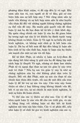 131
phöông dieän khaùi nieäm, vì ñeà caäp ñeán lyù voâ ngaõ. Khi
naêm uaån tan raõ, con ngöôøi seõ ñi veà ñaâu, giaû söû coøn
hieän höõu sau söï keát hôïp naøy ? Noùi raèng naêm uaån töï
taùnh voán khoâng vaø söï keát hôïp naêm uaån laø nhö huyeãn
vaãn chöa ñuû ñoái vôùi nhöõng ngöôøi khoâng chöùng nghieäm
cuï theå vaán ñeà naøy. Hoï muoán giaûi quyeát vaán ñeà theo
luaän lyù maø hoï ñaõ hoïc ñöôïc keå töø khi yù thöùc khôûi daäy.
Hoï queân raèng chính caùi luaän lyù cuûa hoï ñaõ giam haõm
hoï trong ngoõ cuït cuûa lyù trí khieán hoï ñaønh tuyeät voïng
khoâng thoaùt ra khoûi. Giaùo lyù Voâ ngaõ laø söï bieåu thò moät
kinh nghieäm, vaø khoâng moät chuùt gì laø keát luaän cuûa
luaän lyù. Duø hoï coá heát möùc ñeå ñaït ñeán baèng lyù luaän saéc
beùn tinh teá hoï vaãn thaát baïi, hoaëc lyù luaän cuûa hoï thieáu
söùc maïnh cho moät söï xaùc tín toái haäu.
Keå töø thôøi Phaät, coù nhieàu vò luaän sö A-tyø-ñaøm ñaõ
taän duïng heát khaû naêng lyù giaûi cuûa hoï ñeå döïng laäp moät
caùch hôïp lyù thuyeát Voâ ngaõ, nhöng coù ñöôïc bao nhieâu
Phaät töû vaø ngoaïi ñaïo thöïc söï xaùc tín giaùo lyù naøy treân
maët tri thöùc ? Neáu hoï xaùc tín giaùo lyù naøy laø nhôø söï
chöùng nghieäm cuûa hoï chôù khoâng phaûi döïa treân lyù
thuyeát. Ñoái vôùi ñöùc Phaät, moät söï xaùc tín thöïc teá cuûa
chính baûn thaân ñeán tröôùc, roài sau ñoù môùi ñeán caáu truùc
luaän lyù ñeå hoã trôï söï xaùc tín naøy. Caáu truùc naøy hoaøn
thieän coù nhö yù hay khoâng cuõng khoâng thaønh vaán ñeà,
bôûi vì söï xaùc tín, töï noù chính laø moät kinh nghieäm, laø
moät söï kieän ñaõ hoaøn chænh.
Vò theá cuûa caùc vò thieàn sö nhö sau. Caùc vò ñeå laïi
khía caïnh luaän lyù cuûa vaán ñeà cho caùc trieát gia, vaø caùc
vò baèng loøng vôùi nhöõng luaän cöù ñuùc keát töø kinh
nghieäm noäi taâm cuûa baûn thaân. Caùc vò seõ phaûn ñoái, neáu
nhaø luaän lyù coá choái boû giaù trò kinh nghieäm cuûa caùc vò,
 
