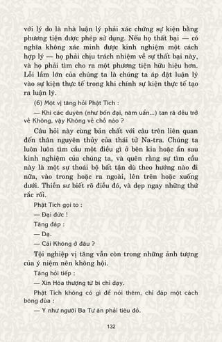 132
vôùi lyù do laø nhaø luaän lyù phaûi xaùc chöùng söï kieän baèng
phöông tieän ñöôïc pheùp söû duïng. Neáu hoï thaát baïi — coù
nghóa khoâng xaùc minh ñöôïc kinh nghieäm moät caùch
hôïp lyù — hoï phaûi chòu traùch nhieäm veà söï thaát baïi naøy,
vaø hoï phaûi tìm cho ra moät phöông tieän höõu hieäu hôn.
Loãi laàm lôùn cuûa chuùng ta laø chuùng ta aùp ñaët luaän lyù
vaøo söï kieän thöïc teá trong khi chính söï kieän thöïc teá taïo
ra luaän lyù.
(6) Moät vò taêng hoûi Phaät Tích :
— Khi caùc duyeân (nhö boán ñaïi, naêm uaån...) tan raõ ñeàu trôû
veà Khoâng, vaäy Khoâng veà choã naøo ?
Caâu hoûi naøy cuøng baûn chaát vôùi caâu treân lieân quan
ñeán thaân nguyeân thuûy cuûa thaùi töû Na-tra. Chuùng ta
luoân luoân tìm caàu moät ñieàu gì ôû beân kia hoaëc aån sau
kinh nghieäm cuûa chuùng ta, vaø queân raèng söï tìm caàu
naøy laø moät söï thoaùi boä baát taän duø theo höôùng naøo ñi
nöõa, vaøo trong hoaëc ra ngoaøi, leân treân hoaëc xuoáng
döôùi. Thieàn sö bieát roõ ñieàu ñoù, vaø deïp ngay nhöõng thöù
raéc roái.
Phaät Tích goïi to :
— Ñaïi ñöùc !
Taêng ñaùp :
— Daï.
— Caùi Khoâng ôû ñaâu ?
Toäi nghieäp vò taêng vaãn coøn trong nhöõng aûnh töôïng
cuûa yù nieäm neân khoâng hoäi.
Taêng hoûi tieáp :
— Xin Hoøa thöôïng töø bi chæ daïy.
Phaät Tích khoâng coù gì ñeå noùi theâm, chæ ñaùp moät caùch
boâng ñuøa :
— Y nhö ngöôøi Ba Tö aên phaûi tieâu ñoû.
 