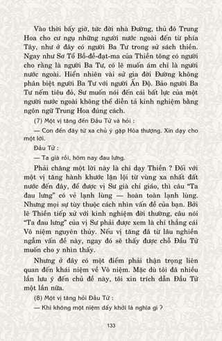 133
Vaøo thôøi baáy giôø, töùc ñôøi nhaø Ñöôøng, thuû ñoâ Trung
Hoa cho cö nguï nhöõng ngöôøi nöôùc ngoaøi ñeán töø phía
Taây, nhö ôû ñaây coù ngöôøi Ba Tö trong söû saùch thieàn.
Ngay nhö Sô Toå Boà-ñeà-ñaït-ma cuûa Thieàn toâng coù ngöôøi
cho raèng laø ngöôøi Ba Tö, coù leõ muoán aùm chæ laø ngöôøi
nöôùc ngoaøi. Hieån nhieân vaøi söû gia ñôøi Ñöôøng khoâng
phaân bieät ngöôøi Ba Tö vôùi ngöôøi AÁn Ñoä. Baûo ngöôøi Ba
Tö neám tieâu ñoû, Sö muoán noùi ñeán caùi baát löïc cuûa moät
ngöôøi nöôùc ngoaøi khoâng theå dieãn taû kinh nghieäm baèng
ngoân ngöõ Trung Hoa ñuùng caùch.
(7) Moät vò taêng ñeán Ñaàu Töû vaø hoûi :
— Con ñeán ñaây töø xa chuû yù gaëp Hoøa thöôïng. Xin daïy cho
moät lôøi.
Ñaàu Töû :
— Ta giaø roài, hoâm nay ñau löng.
Phaûi chaêng moät lôøi naøy laø chæ daïy Thieàn ? Ñoái vôùi
moät vò taêng haønh khöôùc laën loäi töø vuøng xa nhaát ñaát
nöôùc ñeán ñaây, ñeå ñöôïc vò Sö giaø chæ giaùo, thì caâu “Ta
ñau löng” coù veû laïnh luøng — hoaøn toaøn laïnh luøng.
Nhöng moïi söï tuøy thuoäc caùch nhìn vaán ñeà cuûa baïn. Bôûi
leõ Thieàn tieáp xöû vôùi kinh nghieäm ñôøi thöôøng, caâu noùi
“Ta ñau löng” cuûa vò Sö phaûi ñöôïc xem laø chæ thaúng caùi
Voâ nieäm nguyeân thuûy. Neáu vò taêng ñaõ töø laâu nghieàn
ngaãm vaán ñeà naøy, ngay ñoù seõ thaáy ñöôïc choã Ñaàu Töû
muoán cho y nhìn thaáy.
Nhöng ôû ñaây coù moät ñieåm phaûi thaän troïng lieân
quan ñeán khaùi nieäm veà Voâ nieäm. Maëc duø toâi ñaõ nhieàu
laàn löu yù ñeán chuû ñeà naøy, toâi xin trích daãn Ñaàu Töû
moät laàn nöõa.
(8) Moät vò taêng hoûi Ñaàu Töû :
— Khi khoâng moät nieäm daáy khôûi laø nghóa gì ?
 