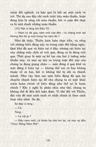 135
nieäm ñoái nghòch, vaø haäu quaû laø baát an moät caùch voâ
ích. Thí duï sau ñaây chæ caùch trieät tieâu maâu thuaãn, hoaëc
ñuùng hôn laø soáng vôùi maâu thuaãn, bôûi vì cuoäc ñôøi thöïc
ra laø moät chuoãi nhöõng maâu thuaãn.
(10) Moät vò taêng hoûi Ñaàu Töû :
— Naêm cuõ ñaõ qua, naêm môùi vöøa ñeán ; coù chaêng moät vaät
khoâng lieân heä gì moät trong hai naêm ñoù ?
Nhö ñaõ thaáy, Thieàn luoân luoân thöïc tieãn, vaø soáng
vôùi nhöõng bieán ñoäng xaûy ra trong cuoäc ñôøi haèng ngaøy.
Quaù khöù ñaõ qua vaø hieän taïi ôû ñaây, nhöng caùi hieän taïi
naøy chaúng maáy choác seõ troâi qua, ñuùng ra laø ñang troâi
qua. Thôøi gian laø moät söï keá tuïc cuûa hai yù töôûng maâu
thuaãn naøy, vaø moïi söï xaûy ra trong cuoäc ñôøi naøy cuûa
chuùng ta ñang giaïng chaân — moät ñöùng ôû quaù khöù vaø
moät ñöùng ôû hieän taïi — khoâng theå noùi coù hay khoâng
thuoäc veà caû hai, bôûi vì khoâng theå bò caét ra thaønh
maûnh. Nhö vaäy laøm sao moät bieán ñoäng ñaõ qua laïi
chuyeån thaønh hieän taïi ñeå cho chuùng ta coù moät khaùi
nieäm hoaøn chænh veà bieán ñoäng nhö theå noù laø hoaøn
chænh ? Khi yù nghó bò phaân chia nhö theá, chuùng ta
khoâng theå ñi ñeán keát luaän ñöôïc. Vì theá ñoái vôùi Thieàn,
ñaët vaán ñeà moät caùch raønh roõ nhaát chính laø theo caùch
thöïc tieãn nhaát. Do ñoù,
Sö ñaùp vò taêng :
— Coù.
Taêng :
— Laø vaät gì ?
— Ñaàu naêm môùi, caû thieân haï nhö treû laïi, vaø moïi söï ñeàu
“Chuùc Möøng Naêm Môùi”.
 