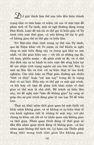 136
Ñeå giaûi thích laøm theá naøo tieán ñeán hieän thaønh
traïng thaùi voâ taâm hoaëc voâ nieäm, toâi xin veõ moät löôïc ñoà
phaân tích veà Töï taùnh, moät töø ngöõ thöôøng duøng trong
Ñaøn Kinh. Löôïc ñoà maø toâi coù theå goïi laø kieán giaûi veà Töï
taùnh treân maët thôøi gian, vaø neáu khoâng boå tuùc lyù giaûi
veà khoâng gian thì coù theå gaây ra hieåu laàm.
Trí Baùt-nhaõ thöùc tænh trong töï theå cuûa Töï taùnh,
qua ñoù Nieäm khaùc vôùi Voâ nieäm, coù theå khieán ta nghó
raèng coù moät bieán ñoäng xaûy ra trong quaù khöù xa xöa
nhaát, vaø theá gian hieän nay – vôùi taát caû nhöõng taïp ña,
roái loaïn, phieàn muoän – ñaõ phaùt sinh töø ñoù, vaø vì theá
chuû ñích cuûa söï tu haønh laø sieâu vöôït ñôøi soáng hieän taïi
ñeå xaùc nhaän tình traïng nguoàn coäi cuûa höõu theå. Ñaây laø
moät söï laàm laãn vaø traùi vôùi söï kieän thöïc teá cuûa kinh
nghieäm. Caùc nhaø luaän sö Phaät giaùo thöôøng qui chieáu
“thôøi voâ thuûy” hoaëc “caùi xöa nay” trong ñoù laø traïng
thaùi voâ sai bieät. Ñieàu naøy coù theå gôïi ra moät quaù trình,
vaø keát hôïp vôùi löôïc ñoà phaân tích khaùi nieäm veà thôøi
gian coù theå xem laø chuû choát. Ñeå traùnh söï hieåu laàm
naøy, toâi ñeà nghò moät “löôïc ñoà khoâng gian” hy voïng seõ
giuùp cho söï giaûi trình ñuùng giaùo lyù cuûa Luïc Toå deã hieåu
hôn.
Thöïc söï, khaùi nieäm thôøi gian quan heä maät thieát vôùi
khaùi nieäm khoâng gian, vaø seõ khoâng coù söï kieän thöïc teá
cuûa kinh nghieäm tieát loä nhöõng bí maät naøy, tröø phi
chuùng ta khaûo saùt taát caû töø nhaõn quan cuûa khoâng gian
vaø thôøi gian. Nhaõn quan thích ñaùng veà thôøi gian seõ
daãn ñeán nhaõn quan thích ñaùng veà khoâng gian : caû hai
nhaõn quan khoâng theå taùch rôøi. Lyù luaän cuûa Thieàn phaûi
ñoàng thôøi mang tính thôøi gian laãn khoâng gian.
 