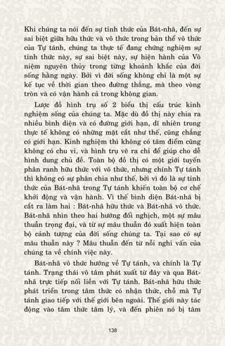 138
Khi chuùng ta noùi ñeán söï tænh thöùc cuûa Baùt-nhaõ, ñeán söï
sai bieät giöõa höõu thöùc vaø voâ thöùc trong baûn theå voâ thöùc
cuûa Töï taùnh, chuùng ta thöïc teá ñang chöùng nghieäm söï
tænh thöùc naøy, söï sai bieät naøy, söï hieän haønh cuûa Voâ
nieäm nguyeân thuûy trong töøng khoaûnh khaéc cuûa ñôøi
soáng haèng ngaøy. Bôûi vì ñôøi soáng khoâng chæ laø moät söï
keá tuïc veà thôøi gian theo ñöôøng thaúng, maø theo voøng
troøn vaø coù vaän haønh caû trong khoâng gian.
Löôïc ñoà hình truï soá 2 bieåu thò caáu truùc kinh
nghieäm soáng cuûa chuùng ta. Maëc duø ñoà thò naøy chia ra
nhieàu bình dieän vaø coù ñöôøng giôùi haïn, dó nhieân trong
thöïc teá khoâng coù nhöõng maët caét nhö theá, cuõng chaúng
coù giôùi haïn. Kinh nghieäm thì khoâng coù taâm ñieåm cuõng
khoâng coù chu vi, vaø hình truï veõ ra chæ ñeå giuùp cho deã
hình dung chuû ñeà. Toaøn boä ñoà thò coù moät giôùi tuyeán
phaân ranh höõu thöùc vôùi voâ thöùc, nhöng chính Töï taùnh
thì khoâng coù söï phaân chia nhö theá, bôûi vì ñoù laø söï tænh
thöùc cuûa Baùt-nhaõ trong Töï taùnh khieán toaøn boä cô cheá
khôûi ñoäng vaø vaän haønh. Vì theá bình dieän Baùt-nhaõ bò
caét ra laøm hai : Baùt-nhaõ höõu thöùc vaø Baùt-nhaõ voâ thöùc.
Baùt-nhaõ nhìn theo hai höôùng ñoái nghòch, moät söï maâu
thuaãn troïng ñaïi, vaø töø söï maâu thuaãn ñoù xuaát hieän toaøn
boä caûnh töôïng cuûa ñôøi soáng chuùng ta. Taïi sao coù söï
maâu thuaãn naøy ? Maâu thuaãn ñeán töø noãi nghi vaán cuûa
chuùng ta veà chính vieäc naøy.
Baùt-nhaõ voâ thöùc höôùng veà Töï taùnh, vaø chính laø Töï
taùnh. Traïng thaùi voâ taâm phaùt xuaát töø ñaây vaø qua Baùt-
nhaõ tröïc tieáp noái lieàn vôùi Töï taùnh. Baùt-nhaõ höõu thöùc
phaùt trieån trong taâm thöùc coù nhaän thöùc, choã maø Töï
taùnh giao tieáp vôùi theá giôùi beân ngoaøi. Theá giôùi naøy taùc
ñoäng vaøo taâm thöùc taâm lyù, vaø ñeán phieân noù bò taâm
 