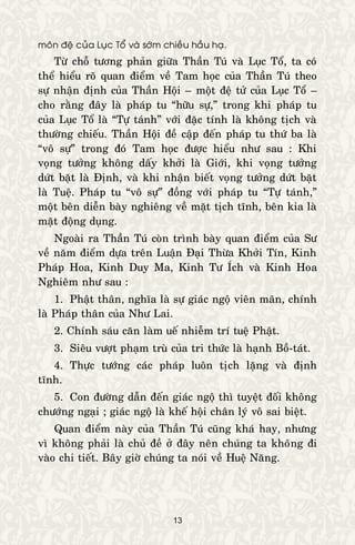 13
moân ñeä cuûa Luïc Toå vaø sôùm chieàu haàu haï.
Töø choã töông phaûn giöõa Thaàn Tuù vaø Luïc Toå, ta coù
theå hieåu roõ quan ñieåm veà Tam hoïc cuûa Thaàn Tuù theo
söï nhaän ñònh cuûa Thaàn Hoäi – moät ñeä töû cuûa Luïc Toå –
cho raèng ñaây laø phaùp tu “höõu söï,” trong khi phaùp tu
cuûa Luïc Toå laø “Töï taùnh” vôùi ñaëc tính laø khoâng tòch vaø
thöôøng chieáu. Thaàn Hoäi ñeà caäp ñeán phaùp tu thöù ba laø
“voâ söï” trong ñoù Tam hoïc ñöôïc hieåu nhö sau : Khi
voïng töôûng khoâng daáy khôûi laø Giôùi, khi voïng töôûng
döùt baët laø Ñònh, vaø khi nhaän bieát voïng töôûng döùt baët
laø Tueä. Phaùp tu “voâ söï” ñoàng vôùi phaùp tu “Töï taùnh,”
moät beân dieãn baøy nghieâng veà maët tòch tónh, beân kia laø
maët ñoäng duïng.
Ngoaøi ra Thaàn Tuù coøn trình baøy quan ñieåm cuûa Sö
veà naêm ñieåm döïa treân Luaän Ñaïi Thöøa Khôûi Tín, Kinh
Phaùp Hoa, Kinh Duy Ma, Kinh Tö Ích vaø Kinh Hoa
Nghieâm nhö sau :
1. Phaät thaân, nghóa laø söï giaùc ngoä vieân maõn, chính
laø Phaùp thaân cuûa Nhö Lai.
2. Chính saùu caên laøm ueá nhieãm trí tueä Phaät.
3. Sieâu vöôït phaïm truø cuûa tri thöùc laø haïnh Boà-taùt.
4. Thöïc töôùng caùc phaùp luoân tòch laëng vaø ñònh
tónh.
5. Con ñöôøng daãn ñeán giaùc ngoä thì tuyeät ñoái khoâng
chöôùng ngaïi ; giaùc ngoä laø kheá hoäi chaân lyù voâ sai bieät.
Quan ñieåm naøy cuûa Thaàn Tuù cuõng khaù hay, nhöng
vì khoâng phaûi laø chuû ñeà ôû ñaây neân chuùng ta khoâng ñi
vaøo chi tieát. Baây giôø chuùng ta noùi veà Hueä Naêng.
 