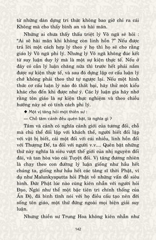 142
töø nhöõng daøn döïng trí thöùc khoâng bao giôø chæ ra caùi
Khoâng maø cho thaáy bình an vaø haøi maõn.
Nhöõng ai chöa thaáy thaáu trieät lyù Voâ ngaõ seõ hoûi :
“Ai seõ haøi maõn khi khoâng coøn linh hoàn ?” Neáu ñöôïc
traû lôøi moät caùch hôïp lyù theo yù hoï thì hoï seõ cho raèng
giaùo lyù Voâ ngaõ phi lyù. Nhöng lyù Voâ ngaõ khoâng ñuùc keát
töø suy luaän duy lyù maø laø moät söï kieän thöïc teá. Neáu ôû
ñaây coù caàn lyù luaän chaêng nöõa thì tröôùc heát phaûi naém
ñöôïc söï kieän thöïc teá, vaø sau ñoù döïng laäp cô caáu luaän lyù
chôù khoâng phaûi theo thöù töï ngöôïc laïi. Neáu moät hình
thöùc cô caáu luaän lyù naøo ñoù thaát baïi, haõy thöû moät kieåu
khaùc cho ñeán khi ñöôïc nhö yù. Caùc lyù luaän gia haõy nhôù
raèng toân giaùo laø söï kieän thöïc nghieäm vaø theo chieàu
höôùng naøy seõ coù tính caùch phi lyù.
 Moät vò taêng hoûi moät thieàn sö :
— Choã taâm caûnh ñeàu queân baët, laø nghóa gì ?
Taâm vaø caûnh coù nghóa caûnh giôùi cuûa töông ñoái, choã
maø chuû theå ñoái laäp vôùi khaùch theå, ngöôøi bieát ñoái laäp
vôùi vaät bò bieát, caùi moät ñoái vôùi caùi nhieàu, linh hoàn ñoái
vôùi Thöôïng Ñeá, ta ñoái vôùi ngöôøi v.v.... Queân baët nhöõng
thöù naøy nghóa laø sieâu vöôït theá giôùi cuûa nhò nguyeân ñoái
ñaõi, vaø tan hoøa vaøo caùi Tuyeät ñoái. Vò taêng ñöông nhieân
laø chaïy theo con ñöôøng lyù luaän gioáng nhö haàu heát
chuùng ta, gioáng nhö haàu heát caùc taêng só thôøi Phaät, ví
duï nhö Malunkyaputta hoûi Phaät veà nhöõng vaán ñeà sieâu
hình. Ñöùc Phaät luùc naøo cuõng kieân nhaãn vôùi ngöôøi hoûi
Ñaïo, Ngaøi nhö theå moät baäc tieân tri chính thoáng cuûa
AÁn Ñoä, ñaõ bình tónh noùi vôùi hoï ñieàu caáu taïo neân ñôøi
soáng toân giaùo, moät thöù ñöùng ngoaøi moïi bieän giaûi suy
luaän.
Nhöng thieàn sö Trung Hoa khoâng kieân nhaãn nhö
 
