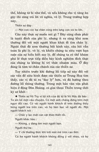 143
theá, khoâng töø bi nhö theá, vaø neáu khoâng cho vò taêng aên
gaäy thì cuõng traû lôøi voâ nghóa, voâ lyù. Trong tröôøng hôïp
naøy,
Thieàn sö ñaùp :
— Moät con coùc ba chaân coõng treân löng con voi to lôùn.
Caâu naøy thöïc söï muoán noùi gì ? Ñaây cuõng chöa phaûi
laø tuyeät ñænh cuûa phi lyù, nhöng ít ra cuõng khaù xem
thöôøng ñoái vôùi moät ngöôøi khao khaùt ñi tìm chaân lyù.
Ngoaøi thaùi ñoä xem thöôøng baát kính naøy, caâu hoûi vaãn
toaøn laø phi lyù, voâ lyù, vaø khieán chuùng ta sieâu vöôït haïn
cuoäc cuûa söï hieåu bieát suy lyù, ñeå chuùng ta coù theå khaùm
phaù leõ thöïc tröïc tieáp dieãn baøy kinh nghieäm ñích thöïc
cuûa chuùng ta khoâng bò trí thöùc nhuoäm maøu. ÔÛ ñaây
ñuùng laø taâm töø chaân chaùnh cuûa caùc thieàn sö.
Tuy nhieân tröôùc khi ñöôøng loái tieáp xöû naøy ñoái vôùi
caùc vaán ñeà sieâu hình ñöôïc caùc thieàn sö Trung Hoa tìm
thaáy, caùc vò ñaõ toû ra “duy lyù” hôn, vaø ñaõ höôùng theo
ñöôøng loái thoâng thöôøng. Trong moät baûn vaên vöøa phaùt
hieän ôû ñoäng Ñoân Hoaøng, coù giai thoaïi Thieàn trong thôøi
kyø sô khôûi :
 Thieàn sö Voâ Truï vì lôïi ích cuûa ñeä töû laø Voâ Höõu ñaõ baûo :
Ta xin keå moät caâu chuyeän. Coù moät anh chaøng ñöùng treân moät
ngoïn ñoài cao. Coù vaøi ngöôøi haønh khaùch ñi treân ñöôøng thaáy
boùng ngöôøi kia treân cao, vaø hoï baøn baïc veà ngöôøi ñoù. Moät
ngöôøi khaùch noùi :
— Chaéc y laïc maát con vaät thaân thieát roài.
Ngöôøi khaùc baûo :
— Khoâng, y ñang tìm moät ngöôøi baïn.
Ngöôøi thöù ba :
— Y chæ thöôûng thöùc khí trôøi maùt meû treân cao thoâi.
Caû ba ngöôøi haønh khaùch khoâng ñoàng yù vôùi nhau, vaø hoï
 