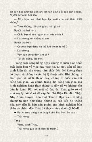 144
cöù baøn baïc nhö theá ñeán khi leân taän ñænh ñoài gaëp anh chaøng.
Ngöôøi thöù nhaát hoûi lieàn :
— Naøy baïn, coù phaûi baïn laïc maát con vaät thaân thieát
khoâng?
— Thöa khoâng, toâi chaúng laïc maát gì caû.
Ngöôøi thöù hai hoûi :
— Chaéc baïn ñi tìm ngöôøi thaân cuûa mình ?
— Daï khoâng, toâi chaúng ñi tìm.
Ngöôøi thöù ba :
— Coù phaûi baïn ñang hít thôû khí trôøi maùt meû ?
— Daï khoâng.
— Vaäy baïn ñöùng ñaây laøm gì ?
— Toâi chæ ñöùng, theá thoâi.
Trong cuoäc soáng haèng ngaøy chuùng ta luoân luoân thaéc
maéc luaän baøn veà vieäc naøy vieäc noï, töø moät tieàn ñeà hay
ñònh kieán aån saâu trong taâm thöùc ñeán ñoãi khoâng thaùo
boû ñöôïc, vaø chuùng ta coøn bò leä thuoäc nöõa. Khi chuùng ta
tænh giaùc veà söï leä thuoäc naøy, chuùng ta böôùc vaøo ñôøi
soáng toân giaùo, vaø chính trong ñôøi soáng toân giaùo maø
kinh nghieäm hoaëc thöïc chöùng töï ñaày ñuû vaø khoâng caàn
ñeán lyù luaän. Ñoái vôùi moät soá ñaàu oùc, Phaät giaùo coù veû
nhö suy lyù bôûi vì coù ñeà caäp ñeán Töù Dieäu Ñeá, ñeán Thaäp
Nhò Nhaân Duyeân, ñeán Baùt Thaùnh Ñaïo v.v... Nhöng
chuùng ta neân nhôù raèng nhöõng söï saép xeáp heä thoáng
hoùa naøy ñeàu laø haäu saûn phaåm cuûa kinh nghieäm baûn
thaân do chính ñöùc Phaät ñaõ thöïc chöùng döôùi coäi boà-ñeà.
 Moät vò taêng ñang laøm thò giaû cho Taøo Sôn. Sö baûo :
— Trôøi noùng !
Taêng :
— Vaâng, baïch Thaày.
— Trôøi noùng quaù thì ñi ñaâu ñeå traùnh ?
 