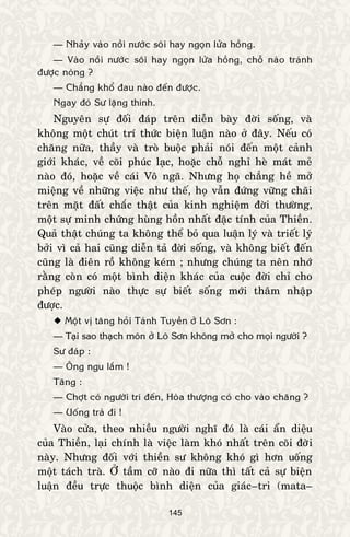 145
— Nhaûy vaøo noài nöôùc soâi hay ngoïn löûa hoàng.
— Vaøo noài nöôùc soâi hay ngoïn löûa hoàng, choã naøo traùnh
ñöôïc noùng ?
— Chaúng khoå ñau naøo ñeán ñöôïc.
Ngay ñoù Sö laëng thinh.
Nguyeân söï ñoái ñaùp treân dieãn baøy ñôøi soáng, vaø
khoâng moät chuùt trí thöùc bieän luaän naøo ôû ñaây. Neáu coù
chaêng nöõa, thaày vaø troø buoäc phaûi noùi ñeán moät caûnh
giôùi khaùc, veà coõi phuùc laïc, hoaëc choã nghæ heø maùt meû
naøo ñoù, hoaëc veà caùi Voâ ngaõ. Nhöng hoï chaúng heà môû
mieäng veà nhöõng vieäc nhö theá, hoï vaãn ñöùng vöõng chaõi
treân maët ñaát chaéc thaät cuûa kinh nghieäm ñôøi thöôøng,
moät söï minh chöùng huøng hoàn nhaát ñaëc tính cuûa Thieàn.
Quaû thaät chuùng ta khoâng theå boû qua luaän lyù vaø trieát lyù
bôûi vì caû hai cuõng dieãn taû ñôøi soáng, vaø khoâng bieát ñeán
cuõng laø ñieân roà khoâng keùm ; nhöng chuùng ta neân nhôù
raèng coøn coù moät bình dieän khaùc cuûa cuoäc ñôøi chæ cho
pheùp ngöôøi naøo thöïc söï bieát soáng môùi thaâm nhaäp
ñöôïc.
 Moät vò taêng hoûi Taùnh Tuyeàn ôû Loâ Sôn :
— Taïi sao thaïch moân ôû Loâ Sôn khoâng môû cho moïi ngöôøi ?
Sö ñaùp :
— OÂng ngu laém !
Taêng :
— Chôït coù ngöôøi trí ñeán, Hoøa thöôïng coù cho vaøo chaêng ?
— Uoáng traø ñi !
Vaøo cöûa, theo nhieàu ngöôøi nghó ñoù laø caùi aån dieäu
cuûa Thieàn, laïi chính laø vieäc laøm khoù nhaát treân coõi ñôøi
naøy. Nhöng ñoái vôùi thieàn sö khoâng khoù gì hôn uoáng
moät taùch traø. ÔÛ taàm côõ naøo ñi nöõa thì taát caû söï bieän
luaän ñeàu tröïc thuoäc bình dieän cuûa giaùc–tri (mata–
 