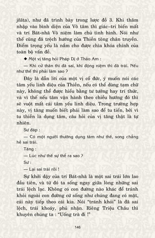 146
jñāta), nhö ñaõ trình baøy trong löôïc ñoà 3. Khi thaâm
nhaäp vaøo bình dieän cuûa Voâ taâm thì giaùc–tri bieán maát
vaø trí Baùt-nhaõ Voâ nieäm laøm chuû tình hình. Noùi nhö
theá cuõng ñaõ treäch höôùng cuûa Thieàn toâng chaân truyeàn.
Ñieåm troïng yeáu laø naém cho ñöôïc chìa khoùa chính cuûa
toaøn boä vaán ñeà.
 Moät vò taêng hoûi Phaùp Dò ôû Thaûo Am :
— Khi cöû thaân thì ñaõ sai, khi ñoäng nieäm thì ñaõ traùi. Neáu
nhö theá thì phaûi laøm sao ?
Ñaây laø daãn lôøi cuûa moät vò coå ñöùc, yù muoán noùi caùc
taâm yeáu linh dieäu cuûa Thieàn, neáu coù theå duøng taïm chöõ
naøy, khoâng theå ñöôïc hieåu baèng tö töôûng hay trí thöùc,
vaø vì theá neáu taâm vaän haønh theo chieàu höôùng ñoù thì
seõ vuoät maát caùi taâm yeáu linh dieäu. Trong tröôøng hôïp
naøy, vò taêng muoán bieát phaûi laøm sao ñeå tu tieán, bôûi vì
tu thieàn laø duïng taâm, caâu hoûi cuûa vò taêng thaät laø töï
nhieân.
Sö ñaùp :
— Coù moät ngöôøi thöôøng duïng taâm nhö theá, song chaúng
heà sai traùi.
Taêng :
— Luùc nhö theá söï theå ra sao ?
Sö :
— Laïi sai traùi roài !
Söï khôûi daäy cuûa trí Baùt-nhaõ laø moät sai traùi lôùn lao
ñaàu tieân, vaø töø ñoù ta soáng ngay giöõa loøng nhöõng sai
traùi leäch laïc. Khoâng coù con ñöôøng naøo khaùc ñeå traùnh
khoûi ngoaøi con ñöôøng cöù soáng nhö chuùng ñang coù maët,
caùi naøy tieáp theo caùi kia. Noùi “traùnh khoûi” laø ñaõ sai
leäch, traùi khoaùy, phuû nhaän. Rieâng Trieäu Chaâu thì
khuyeân chuùng ta : “Uoáng traø ñi !”
 