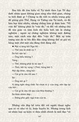 147
Sau khi ñaõ tìm hieåu veà Töï taùnh theo Luïc Toå daïy
döôùi nhaõn quan khoâng gian cuõng nhö thôøi gian, chuùng
ta bieát ñöôïc gì ? Chuùng ta ñaõ vieát ra nhieàu trang giaáy
ñeå giaûng giaûi Theå, Duïng vaø Töôùng cuûa Töï taùnh, vaø ñaõ
baøn baïc khaù nhieàu, nhöng chaúng laøm gì ñöôïc hôn. “Veà
vieäc ñoù” khoâng phaûi laø “vieäc ñoù,” vaø ñoái vôùi nhöõng chuû
ñeà toân giaùo vaø taâm linh thì hieåu bieát töùc laø chöùng
nghieäm ; ngoaøi söï chöùng nghieäm khoâng moät ñöôøng
naøo, moät caùch naøo ñaït ñeán “vieäc ñoù.” Moät söï tröøu
töôïng naøo duø to lôùn ñeán ñaâu cuõng khoâng theå coù giaù trò
baèng moät chöõ moät caâu ñuùng thôøi ñuùng choã.
 Moät vò taêng hoûi Nga Hoà :
— Theá naøo laø nhaát cuù ?
Sö hoûi vaën laïi :
— OÂng hieåu khoâng ?
Taêng :
— Theá, khoâng phaûi laø noù sao ?
— Thoâi, heát hy voïng ! (Thoâi, hoûng beùt !)
Moät dòp khaùc, taêng hoûi :
— Caùi gì laø caâu roát sau ?
Sö :
— OÂng noùi gì ?
Vò taêng nghó raèng chaéc Sö chöa roõ yù cuûa oâng, neân laëp laïi
caâu hoûi :
— Caùi gì laø caâu roát sau cuûa Hoøa thöôïng ?
Sö thaûn nhieân ñaùp :
— Ñöøng phaù giaác nguû tröa cuûa ta.
Nhöõng vaán ñaùp keå treân ñoái vôùi ngöôøi thoaït nghe
qua coù veû nhö voâ lyù, hoaëc huyeàn bí. Nhöng trong lòch
söû nhaân loaïi söï kieän vi dieäu nhaát chính laø moái ñaïo “voâ
 