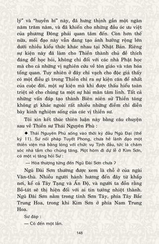 148
lyù” vaø “huyeàn bí” naøy, ñaõ höng thònh gaàn moät ngaøn
naêm traêm naêm, vaø ñaõ khieán cho nhöõng ñaàu oùc öu vieät
cuûa phöông Ñoâng phaûi quan taâm ñeán. Coøn hôn theá
nöõa, moái ñaïo naøy vaãn ñang taïo aûnh höôûng roäng lôùn
döôùi nhieàu kieåu thöùc khaùc nhau taïi Nhaät Baûn. Rieâng
söï kieän naøy ñaõ laøm cho Thieàn thaønh chuû ñeà thích
ñaùng ñeå hoïc hoûi, khoâng chæ ñoái vôùi caùc nhaø Phaät hoïc
maø cho caû nhöõng vò nghieân cöùu veà toân giaùo vaø vaên hoùa
toång quan. Tuy nhieân ôû ñaây chæ vaïch cho ñoäc giaû thaáy
coù moät ñieàu gì trong Thieàn chæ ra söï kieän caên ñeå nhaát
cuûa cuoäc ñôøi, moät söï kieän maø khi ñöôïc thaáu hieåu toaøn
trieät seõ cho chuùng ta moät söï haøi maõn taâm linh. Taát caû
nhöõng vaán ñaùp taïo thaønh Bieân nieân söû Thieàn toâng
khoâng gì khaùc ngoaøi raát nhieàu nhöõng ñieàm chæ dieãn
baøy kinh nghieäm soáng cuûa caùc vò thieàn sö.
Toâi xin keát thuùc thieân luaän naøy baèng caâu chuyeän
sau veà Thieàn sö Thaùi Nguyeân Phuø :
 Thaùi Nguyeân Phuø soáng vaøo thôøi kyø ñaàu Nguõ Ñaïi (theá
kyû 11). Sö noái phaùp Tuyeát Phong, chöa heà laõnh ñaïo moät
thieàn vieän maø baèng loøng vôùi chöùc vuï Tònh ñaàu, töùc laø chaêm
soùc nhaø taém cho chuùng taêng. Moät hoâm ñi döï leã ôû Kim Sôn,
coù moät vò taêng hoûi Sö :
— Hoøa thöôïng töøng ñeán Nguõ Ñaøi Sôn chöa ?
Nguõ Ñaøi Sôn thöôøng ñöôïc xem laø choã ôû cuûa ngaøi
Vaên-thuø. Nhieàu ngöôøi haønh höông ñeán ñaây töø khaép
nôi, keå caû Taây Taïng vaø AÁn Ñoä, vaø ngöôøi ta ñoàn raèng
Boà-taùt seõ thò hieän ñoái vôùi ai tin töôûng nhieät thaønh.
Nguõ Ñaøi Sôn naèm trong tænh Sôn Taây, phía Taây Baéc
Trung Hoa, trong khi Kim Sôn ôû phía Nam Trung
Hoa.
Sö ñaùp :
— Coù ñeán moät laàn.
 