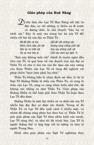14
Giaùo phaùp cuûa Hueä Naêng
ieåm laøm cho Luïc Toå Hueä Naêng noåi baät vaø
ñoäc ñaùo, so vôùi nhöõng vò thieàn sö ñi tröôùc
vaø ñöông thôøi, laø chuû thuyeát “baûn lai voâ
nhaát vaät.” Ñaây laø moät caâu trong baøi keä cuûa Toå ñoái
chieáu vôùi baøi keä cuûa ñaïi sö Thaàn Tuù :
Boà-ñeà boån voâ thoï (Boà-ñeà voán khoâng caây
Minh caûnh dieäc phi ñaøi Göông saùng chaúng phaûi ñaøi
Baûn lai voâ nhaát vaät Xöa nay khoâng moät vaät
Haø xöù nhaù traàn ai. Choã naøo dính buïi baëm ?)
“Xöa nay khoâng moät vaät” chính laø tuyeân ngoân ñaàu
tieân cuûa Toå, laø quaû bom noå vaøo doanh traïi cuûa ñaïi sö
Thaàn Tuù vaø chö vò toân tuùc cuûa Sö. Qua caâu naøy cöông
yeáu Nam Thieàn cuûa Luïc Toå roõ raøng ñoái nghòch vôùi
phaùp thieàn “luoân luoân phaûi lau chuøi.”
Thaàn Tuù khoâng haún laø nhaän ñònh sai laàm, lyù do laø
Nguõ Toå Hoaèng Nhaãn laø thaày cuûa Thaàn Tuù, vaø cuõng laø
thaày cuûa Luïc Toå, cuõng coù cuøng nhaõn kieán nhö theá, duø
khoâng noùi thaúng ra nhö Thaàn Tuù. Giaùo phaùp cuûa
Hoaèng Nhaãn coù theå luaän giaûi theo Thaàn Tuù hoaëc theo
Luïc Toå ñeàu ñöôïc.
Hoaèng Nhaãn laø moät ñaïi thieàn sö vaø döôùi cöûa cuûa Toå
nhieàu baäc ñaïi ñaïo sö ñöôïc taùc thaønh. Trong soá ñoù
Thaàn Tuù vaø Luïc Toå ñeàu xuaát caùch ôû nhieàu maët, vaø
nhoùm ñoà chuùng cuõng phaân hai theo hai vò. Thaàn Tuù lyù
giaûi giaùo phaùp cuûa Nguõ Toå theo nhaõn kieán cuûa mình,
Luïc Toå cuõng theá, vaø nhö toâi ñaõ trình baøy, Luïc Toå laø
ngöôøi thaéng theá vì öùng hôïp vôùi tö töôûng vaø taâm lyù
ngöôøi Trung Hoa.
Hình nhö giaùo phaùp cuûa Nguõ Toå nghieâng theo
Ñ
 