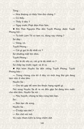 149
Taêng :
— Hoøa thöôïng coù thaáy Vaên-thuø chaêng ?
— Coù thaáy.
— Thaáy ôû ñaâu ?
— Ngay tröôùc Phaät ñieän Kim Sôn.
 Khi Thaùi Nguyeân Phuø ñeán Tuyeát Phong, ñöôïc Tuyeát
Phong hoûi :
— Ta bieát Laâm Teá coù tam cuù, ñuùng vaäy chaêng ?
Sö ñaùp :
— Vaâng, coù.
Tuyeát Phong :
— Caùi gì goïi laø ñeä nhaát cuù ?
Sö nhöôùng maét leân nhìn.
Tuyeát Phong :
— Ñoù laø ñeä nhò cuù, caùi gì laø ñeä nhaát cuù ?
Sö chaép tay tröôùc ngöïc vaø ñi ra.
 Moät hoâm Huyeàn Sa ñeán vieáng Tuyeát Phong. Tuyeát
Phong baûo :
— Trong chuùng cuûa toâi ôû ñaây coù moät oâng thôï giaø ñang
laøm vieäc ôû nhaø taém.
Huyeàn Sa :
— Cho toâi gaëp ñeå xem laõo thuoäc haïng ngöôøi gì.
Noùi xong Huyeàn Sa ñi ra vaø ñeán gaëp Sö ñang keùo nöôùc
cho nhaø taém. Huyeàn Sa noùi :
— Naøy huynh, chuùng ta haõy cuøng baøn baïc.
Sö :
— Baøn baïc ñaõ xong.
Huyeàn Sa :
— ÔÛ kieáp naøo theá ?
— Xin chôù noùi môù.
Vaø cuoäc tham kieán laï luøng chaám döùt.
 
