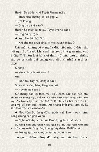 150
Huyeàn Sa trôû laïi choã Tuyeát Phong, noùi :
— Thöa Hoøa thöôïng, toâi ñaõ gaëp y.
Tuyeát Phong :
— OÂng thaáy theá naøo ?
Huyeàn Sa thuaät laïi töï söï, Tuyeát Phong baûo :
— OÂng ñaõ bò troäm !
 An ôû Hoå Sôn hoûi Sö :
— Khi cha meï chöa sinh, loã muõi huynh ôû ñaâu ?
Caùi muõi khoâng coù yù nghóa ñaëc bieät naøo ôû ñaây, caâu
hoûi nguï yù : “Tröôùc khi sanh ra trong theá gian naøy, oâng
ôû ñaâu ?” Thieàn loaïi boû moïi danh töø tröøu töôïng, nhöõng
caâu cuù coù tính ñaïi cöông cao sieâu vì nhieãm muøi trí
thöùc.
Sö ñaùp :
— Xin sö huynh noùi tröôùc !
An :
— Sinh roài, haõy noùi ñang ôû ñaâu !
Sö toû veû khoâng baèng loøng. An noùi ;
— Huynh nghó sao ?
Sö khoâng ñaùp laïi theo moät kieåu caùch ñaëc bieät naøo nhö
chuùng ta mong ñôïi, chæ xin An cho caây quaït ñang caàm treân
tay. An trao caây quaït cho Sö roài laëp laïi caâu hoûi. Sö vaãn im
laëng vaø ñeå caây quaït xuoáng. An chaúng bieát phaûi laøm gì, Sö
lieàn thoåi moät hôi vaøo tai An.
 Moät hoâm Sö ñang ñöùng tröôùc nhaø kho, moät vò taêng
trong chuùng ñeán gaàn vaø hoûi :
— Nghe noùi chaïm maét töùc Boà-ñeà, nghóa laø theá naøo ?
Sö taëng con choù chôït chaïy qua ñoù moät ñaù, con choù suûa
leân vaø chaïy maát. OÂng taêng khoâng ñaùp ñöôïc, Sö lieàn baûo :
— Toäi nghieäp con choù, cuù ñaù thaät voâ tích söï.
Töø quan ñieåm töông ñoái naøy, caùc caâu hoûi cuûa vò
 