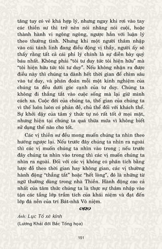 151
taêng tuy coù veû khaù hôïp lyù, nhöng ngay khi rôi vaøo tay
caùc thieàn sö thì trôû neân noùi nhaêng noùi cuoäi, hoaëc
thaønh haønh vi ngoâng ngoâng, ngöôïc haún vôùi luaän lyù
theo thöôøng tình. Nhöng khi moät ngöôøi thaâm nhaäp
vaøo caùi taùnh linh ñang ñieàu ñoäng vò thaày, ngöôøi aáy seõ
thaáy raèng taát caû caùi phi lyù chính laø söï dieãn baøy quyù
baùu nhaát. Khoâng phaûi “toâi tö duy töùc toâi hieän höõu” maø
“toâi hieän höõu töùc toâi tö duy”. Neáu khoâng nhaän ra ñöôïc
ñieàu naøy thì chuùng ta daønh heát thôøi gian ñeå chìm saâu
vaøo tö duy, vaø phaùn ñoaùn moãi moät kinh nghieäm cuûa
chuùng ta ñeàu döôùi goùc caïnh cuûa tö duy. Chuùng ta
khoâng ñi thaúng taét vaøo cuoäc soáng maø laïi giöõ mình
caùch xa. Cuoäc ñôøi cuûa chuùng ta, theá gian cuûa chuùng ta
vì theá luoân luoân coù phaûn ñeà, chuû theå ñoái vôùi khaùch theå.
Söï khôûi daäy cuûa taâm yù thöùc töï noù raát toát ôû moïi maët,
nhöng hieän taïi chuùng ta quaù thöøa möùa vì khoâng bieát
söû duïng theá naøo cho toát.
Caùc vò thieàn sö ñeàu mong muoán chuùng ta nhìn theo
höôùng ngöôïc laïi. Neáu tröôùc ñaây chuùng ta nhìn ra ngoaøi
thì caùc vò muoán chuùng ta nhìn vaøo trong ; neáu tröôùc
ñaây chuùng ta nhìn vaøo trong thì caùc vò muoán chuùng ta
nhìn ra ngoaøi. Ñoái vôùi caùc vò khoâng coù phaân tích baèng
löôïc ñoà theo thôøi gian hay khoâng gian, caùc vò thöôøng
haønh ñoäng “thaúng taét” hoaëc “heát loøng”, ñoù laø nhöõng töø
ngöõ thöôøng duøng trong nhaø Thieàn. Haønh ñoäng cao caû
nhaát cuûa taâm thöùc chuùng ta laø thöïc söï thaâm nhaäp vaøo
taän caùc taàng lôùp traàm tích cuûa khaùi nieäm vaø ñaït ñeán
lôùp ñaù neàn cuûa trí Baùt-nhaõ Voâ nieäm.

Ảnh: Luïc Toå xeù kinh
(Löông Khaûi ñôøi Baéc Toáng hoïa)
 