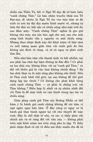 15
chieàu cuûa Thaàn Tuù, bôûi vì Nguõ Toå daïy ñeä töû luoân luoân
“canh chöøng Taâm.” Laø haäu nhaân truyeàn thöøa cuûa Toå
Ñaït-ma, dó nhieân laø Nguõ Toå tin vaøo baûn taâm töø ñoù
sinh ra sôn haø ñaïi ñòa muoân hình muoân veû, nhöng töï
taâm thì ñôn sô, baát caáu vaø chieáu saùng nhö maët trôøi aån
sau ñaùm maây. “Canh chöøng Taâm” nghóa laø gìn giöõ
khoâng cho maây muø cuûa baûn ngaõ che môø, sao cho aùnh
saùng tinh thuaàn vaãn y nguyeân vaø maõi chieáu saùng.
Nhöng theo nhaän ñònh naøy thì khaùi nieäm veà baûn taâm
vaø moái töông quan giöõa taâm vôùi caûnh giôùi ña thuø
khoâng xaùc ñònh roõ raøng, vaø seõ coù nguy cô phaùt sinh
laàm laãn.
Neáu nhö baûn taâm voán thanh tònh vaø baát nhieãm, taïi
sao phaûi lau chuøi buïi baëm khoâng töø ñaâu ñeán ? Coù phaûi
söï lau chuøi naøy khoâng khaùc vôùi söï “canh giöõ Taâm,” vaø
ñoái vôùi thieàn giaû laø vieäc laøm khoâng chính ñaùng ? Söï
lau chuøi thöïc ra laø moät coâng phu khoâng caàn thieát. Neáu
töø Taâm sinh khôûi theá giôùi, taïi sao khoâng ñeå theá giôùi
döïng laäp tuøy thích ? Coá khoâng cho phaùt khôûi baèng
caùch canh chöøng Taâm — coù phaûi laø choáng traùi vôùi
Taâm khoâng ? Ñieàu hôïp lyù nhaát vaø töï nhieân nhaát ñoái
vôùi Taâm laø ñeå maëc tình noù vaän haønh trong taïo taùc vaø
chieáu saùng.
Giaùo phaùp canh giöõ Taâm cuûa Hoaèng Nhaãn coù theå
haøm yù laø haønh giaû canh chöøng khoâng ñeå caùi taâm vò
ngaõ ngaên ngaïi baûn taâm. ÔÛ ñaây cuõng coù nguy cô laø
haønh giaû thöïc haønh ngöôïc laïi vôùi chuû thuyeát ñeå maëc
tình. Ñaây laø choã thaät teá nhò, vaø caùc vò thaày phaûi raát
chính xaùc vaø roõ raøng ñoái vôùi vieäc naøy — khoâng phaûi
treân maët khaùi nieäm maø treân coâng phu tu taäp. Vò thaày
phaûi nhaän ñònh roõ reät veà ñieàu maø thaày muoán cho ñeä töû
 