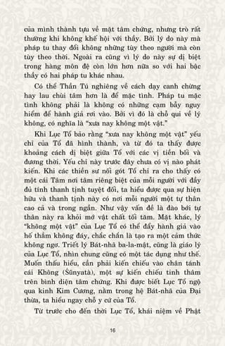 16
cuûa mình thaønh töïu veà maët taâm chöùng, nhöng troø raát
thöôøng khi khoâng kheá hoäi vôùi thaày. Bôûi lyù do naøy maø
phaùp tu thay ñoåi khoâng nhöõng tuøy theo ngöôøi maø coøn
tuøy theo thôøi. Ngoaøi ra cuõng vì lyù do naøy söï dò bieät
trong haøng moân ñeä coøn lôùn hôn nöõa so vôùi hai baäc
thaày coù hai phaùp tu khaùc nhau.
Coù theå Thaàn Tuù nghieâng veà caùch daïy canh chöøng
hay lau chuøi taâm hôn laø ñeå maëc tình. Phaùp tu maëc
tình khoâng phaûi laø khoâng coù nhöõng caïm baãy nguy
hieåm ñeå haønh giaû rôi vaøo. Bôûi vì ñoù laø choã qui veà lyù
khoâng, coù nghóa laø “xöa nay khoâng moät vaät.”
Khi Luïc Toå baûo raèng “xöa nay khoâng moät vaät” yeáu
chæ cuûa Toå ñaõ hình thaønh, vaø töø ñoù ta thaáy ñöôïc
khoaûng caùch dò bieät giöõa Toå vôùi caùc vò tieàn boái vaø
ñöông thôøi. Yeáu chæ naøy tröôùc ñaây chöa coù vò naøo phaùt
kieán. Khi caùc thieàn sö noái goùt Toå chæ ra cho thaáy coù
moät caùi Taâm nôi taâm rieâng bieät cuûa moãi ngöôøi vôùi ñaày
ñuû tính thanh tònh tuyeät ñoái, ta hieåu ñöôïc qua söï hieän
höõu vaø thanh tònh naøy coù nôi moãi ngöôøi moät töï thaân
cao caû vaø trong ngaàn. Nhö vaäy vaán ñeà laø ñaøo bôùi töï
thaân naøy ra khoûi môù vaät chaát toái taêm. Maët khaùc, lyù
“khoâng moät vaät” cuûa Luïc Toå coù theå ñaåy haønh giaû vaøo
hoá thaúm khoâng ñaùy, chaéc chaén laø taïo ra moät caûm thöùc
khoâng ngô. Trieát lyù Baùt-nhaõ ba-la-maät, cuõng laø giaùo lyù
cuûa Luïc Toå, nhìn chung cuõng coù moät taùc duïng nhö theá.
Muoán thaáu hieåu, caàn phaûi kieán chieáu vaøo chaân taùnh
caùi Khoâng (Śūnyataø), moät söï kieán chieáu tinh thaâm
treân bình dieän taâm chöùng. Khi ñöôïc bieát Luïc Toå ngoä
qua kinh Kim Cöông, naèm trong heä Baùt-nhaõ cuûa Ñaïi
thöøa, ta hieåu ngay choã y cöù cuûa Toå.
Töø tröôùc cho ñeán thôøi Luïc Toå, khaùi nieäm veà Phaät
 
