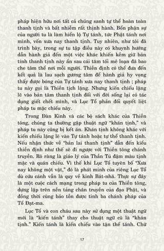 17
phaùp hieän höõu nôi taát caû chuùng sanh töï theå hoaøn toaøn
thanh tònh vaø baát nhieãm raát thònh haønh. Boån phaän söï
cuûa ngöôøi tu laø laøm hieån loä Töï taùnh, töùc Phaät taùnh nôi
mình, voán xöa nay thanh tònh. Tuy nhieân, nhö toâi ñaõ
trình baøy, trong söï tu taäp ñieàu naøy coù khuynh höôùng
daãn haønh giaû ñeán moät vieäc khaùc khieán keàm giöõ baûn
tính thanh tònh naøy aån sau caùi taêm toái meâ loaïn ñaõ bao
che taâm theå nôi moãi ngöôøi. Thieàn ñònh coù theå ñöa ñeán
keát quaû laø lau saïch göông taâm ñeå haønh giaû hy voïng
thaáy ñöôïc boùng cuûa Töï taùnh xöa nay thanh tònh ; phaùp
tu naøy goïi laø Thieàn tòch laëng. Nhöng kieán chieáu laëng
leõ vaøo baûn taâm thanh tònh ñoái vôùi ñôøi soáng laïi coù taùc
duïng gieát cheát mình, vaø Luïc Toå phaûn ñoái quyeát lieät
phaùp tu maëc chieáu naøy.
Trong Ñaøn Kinh vaø caùc boä saùch khaùc cuûa Thieàn
toâng, chuùng ta thöôøng gaëp thuaät ngöõ “khaùn tònh,” vaø
phaùp tu naøy cuõng bò keát aùn. Khaùn tònh khoâng khaùc vôùi
kieán chieáu laëng leõ vaøo Töï taùnh hoaëc töï theå thanh tònh.
Neáu nhaän thöùc veà “baûn lai thanh tònh” daãn ñeán kieåu
thieàn ñònh nhö theá seõ ñi ngöôïc vôùi Thieàn toâng chaùnh
truyeàn. Roõ raøng laø giaùo lyù cuûa Thaàn Tuù ñaäm maøu tònh
maëc vaø quaùn chieáu. Vì theá khi Luïc Toå tuyeân boá “Xöa
nay khoâng moät vaät,” ñoù laø phaùt minh cuûa rieâng Luïc Toå
duø cöùu caùnh vaãn laø quy veà kinh Baùt-nhaõ. Thöïc söï ñaây
laø moät cuoäc caùch maïng trong phaùp tu cuûa Thieàn toâng,
döïng laäp treân neàn taûng chaân truyeàn cuûa ñaïo Phaät, vaø
ñoàng thôøi cuõng baûo toàn ñöôïc tinh ba chaùnh phaùp cuûa
Toå Ñaït-ma.
Luïc Toå vaø con chaùu sau naøy söû duïng moät thuaät ngöõ
môùi laø “kieán taùnh” thay cho thuaät ngöõ cuõ laø “khaùn
tònh.” Kieán taùnh laø kieán chieáu vaøo taän theå taùnh. Chöõ
 