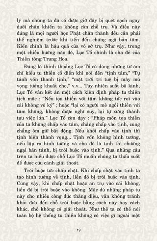 19
lyù maø chuùng ta ñaõ coù ñöôïc giôø ñaây bò queùt saïch ngay
döôùi chaân khieán ta khoâng coøn choã truï. Vaø ñieàu naøy
ñuùng laø moïi ngöôøi hoïc Phaät chaân thaønh ñeàu caàn phaûi
theå nghieäm tröôùc khi tieán ñeán chöùng ngoä baûn taâm.
Kieán chính laø haäu quaû cuûa voâ sôû truï. Nhö vaäy, trong
moät chieàu höôùng naøo ñoù, Luïc Toå chính laø cha ñeû cuûa
Thieàn toâng Trung Hoa.
Ñuùng laø thænh thoaûng Luïc Toå coù duøng nhöõng töø aùm
chæ kieåu tu thieàn coå ñieån khi noùi ñeán “tònh taâm,” “Töï
taùnh voán thanh tònh,” “maët trôøi trí tueä bò maây muø
voïng töôûng khuaát che,” v.v... Tuy nhieân suoát boä kinh,
Luïc Toå vaãn keát aùn moät caùch kieân ñònh phaùp tu thieàn
tòch maëc : “Neáu toïa thieàn vôùi taâm khoâng töùc rôi vaøo
caùi khoâng voâ kyù” ; hoaëc “laïi coù ngöôøi meâ ngoài thieàn vôùi
taâm khoâng, khoâng ñöôïc nghó suy, laïi töï xöng thaønh
töïu vieäc lôùn.” Luïc Toå coøn daïy : “Phaùp moân toïa thieàn
cuûa ta khoâng chaáp vaøo taâm, chaúng chaáp vaøo tònh, cuõng
chaúng oâm giöõ baát ñoäng. Neáu khôûi chaáp vaøo tònh thì
tònh bieán thaønh voïng... Tònh voán khoâng hình töôùng,
neáu laäp ra hình töôùng vaø cho ñoù laø tònh thì chöôùng
ngaïi baûn taùnh, bò troùi buoäc vaøo tònh.” Qua nhöõng caâu
treân ta hieåu ñöôïc choã Luïc Toå muoán chuùng ta thaáu suoát
ñeå ñöôïc cöùu caùnh giaûi thoaùt.
Troùi buoäc töùc chaáp chaët. Khi chaáp chaët vaøo tònh ta
taïo hình töôùng veà tònh, lieàn ñoù bò troùi buoäc vaøo tònh.
Cuõng vaäy, khi chaáp chaët hoaëc an truï vaøo caùi khoâng,
lieàn ñoù bò troùi buoäc vaøo khoâng. Maëc duø nhöõng phaùp tu
naøy cho nhieàu coâng ñöùc thaéng dieäu, vaãn khoâng traùnh
khoûi ñöa ñeán choã troùi buoäc baèng caùch naøy hay caùch
khaùc, choã khoâng coù giaûi thoaùt. Nhö theá ta coù theå noùi
toaøn boä heä thoáng tu thieàn khoâng coù vieäc gì ngoaøi moät
 