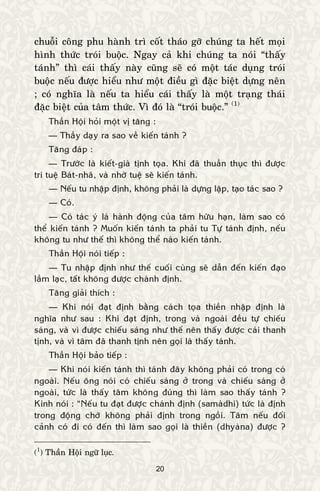 20
chuoãi coâng phu haønh trì coát thaùo gôõ chuùng ta heát moïi
hình thöùc troùi buoäc. Ngay caû khi chuùng ta noùi “thaáy
taùnh” thì caùi thaáy naøy cuõng seõ coù moät taùc duïng troùi
buoäc neáu ñöôïc hieåu nhö moät ñieàu gì ñaëc bieät döïng neân
; coù nghóa laø neáu ta hieåu caùi thaáy laø moät traïng thaùi
ñaëc bieät cuûa taâm thöùc. Vì ñoù laø “troùi buoäc.” (1)
Thaàn Hoäi hoûi moät vò taêng :
— Thaày daïy ra sao veà kieán taùnh ?
Taêng ñaùp :
— Tröôùc laø kieát-giaø tònh toïa. Khi ñaõ thuaàn thuïc thì ñöôïc
trí tueä Baùt-nhaõ, vaø nhôø tueä seõ kieán taùnh.
— Neáu tu nhaäp ñònh, khoâng phaûi laø döïng laäp, taïo taùc sao ?
— Coù.
— Coù taùc yù laø haønh ñoäng cuûa taâm höõu haïn, laøm sao coù
theå kieán taùnh ? Muoán kieán taùnh ta phaûi tu Töï taùnh ñònh, neáu
khoâng tu nhö theá thì khoâng theå naøo kieán taùnh.
Thaàn Hoäi noùi tieáp :
— Tu nhaäp ñònh nhö theá cuoái cuøng seõ daãn ñeán kieán ñaïo
laàm laïc, taát khoâng ñöôïc chaùnh ñònh.
Taêng giaûi thích :
— Khi noùi ñaït ñònh baèng caùch toïa thieàn nhaäp ñònh laø
nghóa nhö sau : Khi ñaït ñònh, trong vaø ngoaøi ñeàu töï chieáu
saùng, vaø vì ñöôïc chieáu saùng nhö theá neân thaáy ñöôïc caùi thanh
tònh, vaø vì taâm ñaõ thanh tònh neân goïi laø thaáy taùnh.
Thaàn Hoäi baûo tieáp :
— Khi noùi kieán taùnh thì taùnh ñaây khoâng phaûi coù trong coù
ngoaøi. Neáu oâng noùi coù chieáu saùng ôû trong vaø chieáu saùng ôû
ngoaøi, töùc laø thaáy taâm khoâng ñuùng thì laøm sao thaáy taùnh ?
Kinh noùi : “Neáu tu ñaït ñöôïc chaùnh ñònh (samaødhi) töùc laø ñònh
trong ñoäng chôù khoâng phaûi ñònh trong ngoài. Taâm neáu ñoái
caûnh coù ñi coù ñeán thì laøm sao goïi laø thieàn (dhyaøna) ñöôïc ?
(1
) Thaàn Hoäi ngöõ luïc.
 