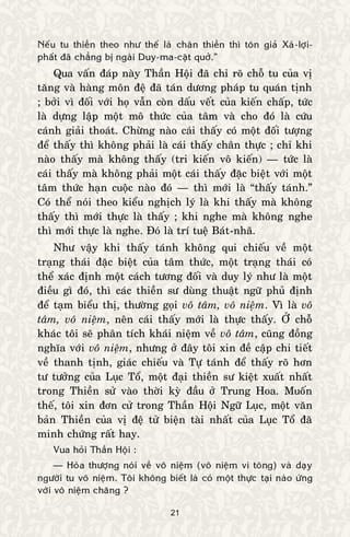 21
Neáu tu thieàn theo nhö theá laø chaân thieàn thì toân giaû Xaù-lôïi-
phaát ñaõ chaúng bò ngaøi Duy-ma-caät quôû.”
Qua vaán ñaùp naøy Thaàn Hoäi ñaõ chæ roõ choã tu cuûa vò
taêng vaø haøng moân ñeä ñaõ taùn döông phaùp tu quaùn tònh
; bôûi vì ñoái vôùi hoï vaãn coøn daáu veát cuûa kieán chaáp, töùc
laø döïng laäp moät moâ thöùc cuûa taâm vaø cho ñoù laø cöùu
caùnh giaûi thoaùt. Chöøng naøo caùi thaáy coù moät ñoái töôïng
ñeå thaáy thì khoâng phaûi laø caùi thaáy chaân thöïc ; chæ khi
naøo thaáy maø khoâng thaáy (tri kieán voâ kieán) — töùc laø
caùi thaáy maø khoâng phaûi moät caùi thaáy ñaëc bieät vôùi moät
taâm thöùc haïn cuoäc naøo ñoù — thì môùi laø “thaáy taùnh.”
Coù theå noùi theo kieåu nghòch lyù laø khi thaáy maø khoâng
thaáy thì môùi thöïc laø thaáy ; khi nghe maø khoâng nghe
thì môùi thöïc laø nghe. Ñoù laø trí tueä Baùt-nhaõ.
Nhö vaäy khi thaáy taùnh khoâng qui chieáu veà moät
traïng thaùi ñaëc bieät cuûa taâm thöùc, moät traïng thaùi coù
theå xaùc ñònh moät caùch töông ñoái vaø duy lyù nhö laø moät
ñieàu gì ñoù, thì caùc thieàn sö duøng thuaät ngöõ phuû ñònh
ñeå taïm bieåu thò, thöôøng goïi voâ taâm, voâ nieäm. Vì laø voâ
taâm, voâ nieäm, neân caùi thaáy môùi laø thöïc thaáy. ÔÛ choã
khaùc toâi seõ phaân tích khaùi nieäm veà voâ taâm, cuõng ñoàng
nghóa vôùi voâ nieäm, nhöng ôû ñaây toâi xin ñeà caäp chi tieát
veà thanh tònh, giaùc chieáu vaø Töï taùnh ñeå thaáy roõ hôn
tö töôûng cuûa Luïc Toå, moät ñaïi thieàn sö kieät xuaát nhaát
trong Thieàn söû vaøo thôøi kyø ñaàu ôû Trung Hoa. Muoán
theá, toâi xin ñôn cöû trong Thaàn Hoäi Ngöõ Luïc, moät vaên
baûn Thieàn cuûa vò ñeä töû bieän taøi nhaát cuûa Luïc Toå ñaõ
minh chöùng raát hay.
Vua hoûi Thaàn Hoäi :
— Hoøa thöôïng noùi veà voâ nieäm (voâ nieäm vi toâng) vaø daïy
ngöôøi tu voâ nieäm. Toâi khoâng bieát laø coù moät thöïc taïi naøo öùng
vôùi voâ nieäm chaêng ?
 