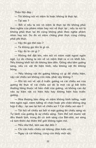 22
Thaàn Hoäi ñaùp :
— Toâi khoâng noùi voâ nieäm laø hoaëc khoâng laø thöïc taïi.
— Taïi sao ?
— Bôûi vì neáu ta noùi voâ nieäm laø thöïc taïi thì khoâng phaûi
theo nghóa cuûa phaøm nhaân hay noùi veà thöïc taïi ; neáu ta noùi laø
khoâng phaûi thöïc taïi thì cuõng khoâng phaûi theo nghóa phaøm
nhaân hay noùi. Do ñoù voâ nieäm chaúng phaûi thöïc cuõng chaúng
phaûi phi thöïc.
— Vaäy thì goïi theá naøo ?
— Ta khoâng goïi teân laø gì caû.
— Vaäy ñoù laø caùi gì ?
— Khoâng theå ñaët teân, neân noùi voâ nieäm vöôït ngoaøi ngoân
ngöõ. Lyù do chuùng ta noùi veà voâ nieäm thaät ra vì coù khôûi hoûi.
Neáu khoâng khôûi hoûi thì khoâng baøn ñeán. Gioáng nhö taám göông
saùng, neáu coù vaät thì hieän hình, neáu khoâng vaät thì khoâng
boùng.
— Neáu khoâng vaät thì göông khoâng coù gì ñeå chieáu hieän,
vaäy caùi chieáu soi khoâng coøn nöõa, phaûi vaäy khoâng ?
— Khi toâi noùi veà vaät ôû tröôùc göông vaø caùi chieáu soi cuûa
göông thì thöïc teá caùi chieáu soi ñoù laø moät caùi gì baát bieán
thöôøng haèng thuoäc veà baûn chaát cuûa göông, vaø khoâng can döï
vaøo söï kieän vaät coù hieän höõu hay khoâng hieän höõu tröôùc
göông.
— Hoøa thöôïng baûo raèng voâ nieäm khoâng hình töôùng, vöôït
treân ngoân ngöõ, nieäm töôûng veà chaân hoaëc phi chaân khoâng öùng
hôïp ôû ñaây ; taïi sao laïi hoûi veà chieáu soi ? Caùi chieáu soi naøo ?
— Toâi hoûi veà chieáu soi bôûi vì maët göông thì chieáu saùng vaø
Töï taùnh cuûa göông laø söï chieáu saùng. Taâm theå nôi muoân vaät
ñeàu thanh tònh, trong ñoù coù aùnh saùng cuûa Baùt-nhaõ, soi saùng
caû tam thieân ñaïi thieân theá giôùi khoâng ngaèn meù.
— Neáu nhö theá, laøm sao ñaït ñeán ?
— Chæ caàn kieán chieáu caùi khoâng (ñaøn kieán voâ).
— Ngay caû caùi khoâng, cuõng coøn thaáy moät vaät.
 