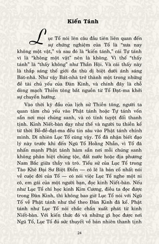 24
Kieán Taùnh
uïc Toå noùi leân caâu ñaàu tieân lieân quan ñeán
söï chöùng nghieäm cuûa Toå laø “xöa nay
khoâng moät vaät,” vaø sau ñoù laø “kieán taùnh,” caùi Töï taùnh
vì laø “khoâng moät vaät” neân laø khoâng. Vì theá “thaáy
taùnh” laø “thaáy khoâng” nhö Thaàn Hoäi. Vaø caùi thaáy naøy
laø thaép saùng theá giôùi ña thuø dò bieät döôùi aùnh saùng
Baùt-nhaõ. Nhö vaäy Baùt-nhaõ trôû thaønh moät trong nhöõng
ñeà taøi chuû yeáu cuûa Ñaøn Kinh, vaø chính ñaây laø choã
doøng maïch Thieàn toâng baét nguoàn töø Toå Ñaït-ma khôûi
söï chuyeån höôùng.
Vaøo thôøi kyø ñaàu cuûa lòch söû Thieàn toâng, ngöôøi ta
quan taâm chuû yeáu vaøo Phaät taùnh hoaëc Töï taùnh voán
saün nôi moïi chuùng sanh, vaø coù tính tuyeät ñoái thanh
tònh. Kinh Nieát-baøn daïy nhö theá vaø ngöôøi tu thieàn keå
töø thôøi Boà-ñeà-ñaït-ma ñeàu tin saâu vaøo Phaät taùnh chính
mình. Dó nhieân Luïc Toå cuõng vaäy. Toå ñaõ nhaän bieát ñaïo
lyù naøy tröôùc khi ñeán Nguõ Toå Hoaèng Nhaãn, vì Toå ñaõ
nhaán maïnh Phaät taùnh haøm saün nôi moãi chuùng sanh
khoâng phaân bieät chuûng toäc, ñaát nöôùc hoaëc ñòa phöông
Nam Baéc giöõa thaày vaø troø. Tieåu söû cuûa Luïc Toå trong
Taøo Kheâ Ñaïi Sö Bieät Ñieån — coù leõ laø baûn coå nhaát noùi
veà cuoäc ñôøi cuûa Toå — coù noùi vieäc Luïc Toå nghe moät ni
coâ, em gaùi cuûa moät ngöôøi baïn, ñoïc kinh Nieát-baøn. Neáu
nhö Luïc Toå chæ hoïc kinh Kim Cöông, ñieàu ta ñoïc ñöôïc
trong Ñaøn Kinh, thì khoâng bao giôø Luïc Toå noùi vôùi Nguõ
Toå veà Phaät taùnh nhö theá theo Ñaøn Kinh ñaõ keå. Phaät
taùnh nhö Luïc Toå noùi chaéc chaén xuaát phaùt töø kinh
Nieát-baøn. Vôùi kieán thöùc ñoù vaø nhöõng gì hoïc ñöôïc nôi
Nguõ Toå, Luïc Toå ñuû söùc thuyeát veà baûn nhieân thanh tònh
L
 