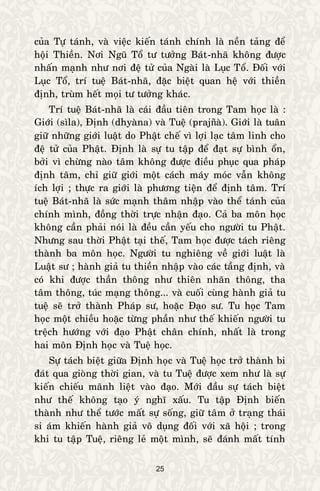25
cuûa Töï taùnh, vaø vieäc kieán taùnh chính laø neàn taûng ñeå
hoäi Thieàn. Nôi Nguõ Toå tö töôûng Baùt-nhaõ khoâng ñöôïc
nhaán maïnh nhö nôi ñeä töû cuûa Ngaøi laø Luïc Toå. Ñoái vôùi
Luïc Toå, trí tueä Baùt-nhaõ, ñaëc bieät quan heä vôùi thieàn
ñònh, truøm heát moïi tö töôûng khaùc.
Trí tueä Baùt-nhaõ laø caùi ñaàu tieân trong Tam hoïc laø :
Giôùi (sìla), Ñònh (dhyaøna) vaø Tueä (prajñaø). Giôùi laø tuaân
giöõ nhöõng giôùi luaät do Phaät cheá vì lôïi laïc taâm linh cho
ñeä töû cuûa Phaät. Ñònh laø söï tu taäp ñeå ñaït söï bình oån,
bôûi vì chöøng naøo taâm khoâng ñöôïc ñieàu phuïc qua phaùp
ñònh taâm, chæ giöõ giôùi moät caùch maùy moùc vaãn khoâng
ích lôïi ; thöïc ra giôùi laø phöông tieän ñeå ñònh taâm. Trí
tueä Baùt-nhaõ laø söùc maïnh thaâm nhaäp vaøo theå taùnh cuûa
chính mình, ñoàng thôøi tröïc nhaän ñaïo. Caû ba moân hoïc
khoâng caàn phaûi noùi laø ñeàu caàn yeáu cho ngöôøi tu Phaät.
Nhöng sau thôøi Phaät taïi theá, Tam hoïc ñöôïc taùch rieâng
thaønh ba moân hoïc. Ngöôøi tu nghieâng veà giôùi luaät laø
Luaät sö ; haønh giaû tu thieàn nhaäp vaøo caùc taàng ñònh, vaø
coù khi ñöôïc thaàn thoâng nhö thieân nhaõn thoâng, tha
taâm thoâng, tuùc maïng thoâng... vaø cuoái cuøng haønh giaû tu
tueä seõ trôû thaønh Phaùp sö, hoaëc Ñaïo sö. Tu hoïc Tam
hoïc moät chieàu hoaëc töøng phaàn nhö theá khieán ngöôøi tu
treäch höôùng vôùi ñaïo Phaät chaân chính, nhaát laø trong
hai moân Ñònh hoïc vaø Tueä hoïc.
Söï taùch bieät giöõa Ñònh hoïc vaø Tueä hoïc trôû thaønh bi
ñaùt qua gioøng thôøi gian, vaø tu Tueä ñöôïc xem nhö laø söï
kieán chieáu maõnh lieät vaøo ñaïo. Môùi ñaàu söï taùch bieät
nhö theá khoâng taïo yù nghó xaáu. Tu taäp Ñònh bieán
thaønh nhö theå töôùc maát söï soáng, giöõ taâm ôû traïng thaùi
si aùm khieán haønh giaû voâ duïng ñoái vôùi xaõ hoäi ; trong
khi tu taäp Tueä, rieâng leû moät mình, seõ ñaùnh maát tính
 