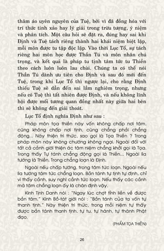 26
thaâm aùo uyeân nguyeân cuûa Tueä, bôûi vì ñaõ ñoàng hoùa vôùi
trí thöùc tinh xaûo hay lyù giaûi trong tröøu töôïng, yù nieäm
vaø phaân tích. Moät caâu hoûi seõ ñaët ra, ñuùng hay sai khi
Ñònh vaø Tueä taùch rieâng thaønh hai khaùi nieäm bieät laäp,
moãi moân ñöôïc tu taäp ñoäc laäp. Vaøo thôøi Luïc Toå, söï taùch
rieâng hai moân hoïc ñöôïc Thaàn Tuù vaø moân nhaân chuù
troïng, vaø keát quaû laø phaùp tu tònh taâm töùc tu Thieàn
theo caùch luoân luoân lau chuøi. Chuùng ta coù theå noùi
Thaàn Tuù daønh öu tieân cho Ñònh vaø sau ñoù môùi ñeán
Tueä, trong khi Luïc Toå thì ngöôïc laïi, cho raèng Ñònh
thieáu Tueä seõ daãn ñeán sai laàm nghieâm troïng, nhöng
neáu coù Tueä thì taát nhieân ñöôïc Ñònh, vaø neáu khoâng lónh
hoäi ñöôïc moái töông quan ñoàng nhaát naøy giöõa hai beân
thì seõ khoâng ñeán giaûi thoaùt.
Luïc Toå ñònh nghóa Ñònh nhö sau :
Phaùp moân toïa thieàn naøy voán khoâng chaáp nôi taâm,
cuõng khoâng chaáp nôi tònh, cuõng chaúng phaûi chaúng
ñoäng... Naøy thieän tri thöùc, sao goïi laø Toïa Thieàn ? Trong
phaùp moân naøy khoâng chöôùng khoâng ngaïi. Ngoaøi ñoái vôùi
taát caû caûnh giôùi thieän aùc taâm nieäm chaúng khôûi goïi laø Toïa.
Trong thaáy Töï taùnh chaúng ñoäng goïi laø Thieàn... Ngoaøi lìa
töôùng laø Thieàn. Trong chaúng loaïn laø Ñònh.
Ngoaøi neáu chaáp töôùng, trong taâm töùc loaïn. Ngoaøi neáu
lìa töôùng taâm töùc chaúng loaïn. Baûn taùnh töï tònh töï ñònh, chæ
vì thaáy caûnh, suy nghó caûnh töùc loaïn. Neáu thaáy caùc caûnh
maø taâm chaúng loaïn aáy laø chaân ñònh vaäy.
Kinh Tònh Danh noùi : “Ngay luùc chôït tænh lieàn veà ñöôïc
baûn taâm.” Kinh Boà-taùt giôùi noùi : “Baûn taùnh cuûa ta voán töï
thanh tònh.” Naøy thieän tri thöùc, trong moãi nieäm töï thaáy
ñöôïc baûn taùnh thanh tònh, töï tu, töï haønh, töï thaønh Phaät
ñaïo.
(PHAÅM TOÏA THIEÀN)
 
