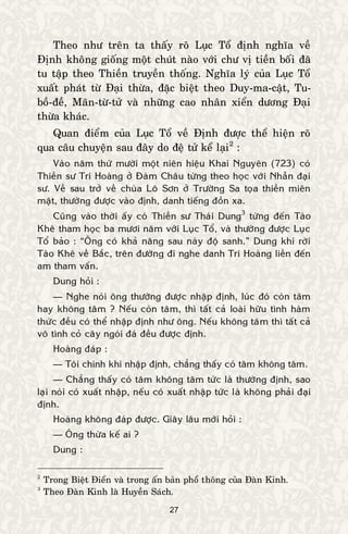 27
Theo nhö treân ta thaáy roõ Luïc Toå ñònh nghóa veà
Ñònh khoâng gioáng moät chuùt naøo vôùi chö vò tieàn boái ñaõ
tu taäp theo Thieàn truyeàn thoáng. Nghóa lyù cuûa Luïc Toå
xuaát phaùt töø Ñaïi thöøa, ñaëc bieät theo Duy-ma-caät, Tu-
boà-ñeà, Maõn-töø-töû vaø nhöõng cao nhaân xieån döông Ñaïi
thöøa khaùc.
Quan ñieåm cuûa Luïc Toå veà Ñònh ñöôïc theå hieän roõ
qua caâu chuyeän sau ñaây do ñeä töû keå laïi2
:
Vaøo naêm thöù möôøi moät nieân hieäu Khai Nguyeân (723) coù
Thieàn sö Trí Hoaøng ôû Ñaøm Chaâu töøng theo hoïc vôùi Nhaãn ñaïi
sö. Veà sau trôû veà chuøa Loâ Sôn ôû Tröôøng Sa toïa thieàn mieân
maät, thöôøng ñöôïc vaøo ñònh, danh tieáng ñoàn xa.
Cuõng vaøo thôøi aáy coù Thieàn sö Thaùi Dung3
töøng ñeán Taøo
Kheâ tham hoïc ba möôi naêm vôùi Luïc Toå, vaø thöôøng ñöôïc Luïc
Toå baûo : “OÂng coù khaû naêng sau naøy ñoä sanh.” Dung khi rôøi
Taøo Kheâ veà Baéc, treân ñöôøng ñi nghe danh Trí Hoaøng lieàn ñeán
am tham vaán.
Dung hoûi :
— Nghe noùi oâng thöôøng ñöôïc nhaäp ñònh, luùc ñoù coøn taâm
hay khoâng taâm ? Neáu coøn taâm, thì taát caû loaøi höõu tình haøm
thöùc ñeàu coù theå nhaäp ñònh nhö oâng. Neáu khoâng taâm thì taát caû
voâ tình coû caây ngoùi ñaù ñeàu ñöôïc ñònh.
Hoaøng ñaùp :
— Toâi chính khi nhaäp ñònh, chaúng thaáy coù taâm khoâng taâm.
— Chaúng thaáy coù taâm khoâng taâm töùc laø thöôøng ñònh, sao
laïi noùi coù xuaát nhaäp, neáu coù xuaát nhaäp töùc laø khoâng phaûi ñaïi
ñònh.
Hoaøng khoâng ñaùp ñöôïc. Giaây laâu môùi hoûi :
— OÂng thöøa keá ai ?
Dung :
2
Trong Bieät Ñieån vaø trong aán baûn phoå thoâng cuûa Ñaøn Kinh.
3
Theo Ñaøn Kinh laø Huyeàn Saùch.
 