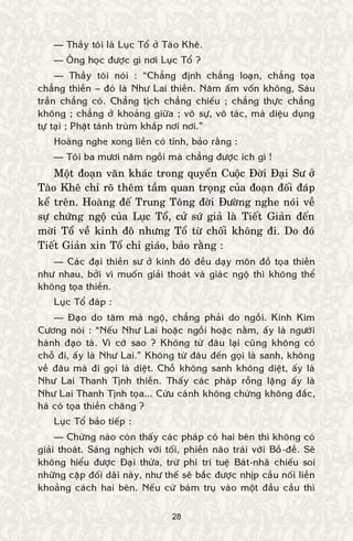28
— Thaày toâi laø Luïc Toå ôû Taøo Kheâ.
— OÂng hoïc ñöôïc gì nôi Luïc Toå ?
— Thaày toâi noùi : “Chaúng ñònh chaúng loaïn, chaúng toïa
chaúng thieàn – ñoù laø Nhö Lai thieàn. Naêm aám voán khoâng, Saùu
traàn chaúng coù. Chaúng tòch chaúng chieáu ; chaúng thöïc chaúng
khoâng ; chaúng ôû khoaûng giöõa ; voâ söï, voâ taùc, maø dieäu duïng
töï taïi ; Phaät taùnh truøm khaép nôi nôi.”
Hoaøng nghe xong lieàn coù tænh, baûo raèng :
— Toâi ba möôi naêm ngoài maø chaúng ñöôïc ích gì !
Moät ñoaïn vaên khaùc trong quyeån Cuoäc Ñôøi Ñaïi Sö ôû
Taøo Kheâ chæ roõ theâm taàm quan troïng cuûa ñoaïn ñoái ñaùp
keå treân. Hoaøng ñeá Trung Toâng ñôøi Ñöôøng nghe noùi veà
söï chöùng ngoä cuûa Luïc Toå, cöû söù giaû laø Tieát Giaûn ñeán
môøi Toå veà kinh ñoâ nhöng Toå töø choái khoâng ñi. Do ñoù
Tieát Giaûn xin Toå chæ giaùo, baûo raèng :
— Caùc ñaïi thieàn sö ôû kinh ñoâ ñeàu daïy moân ñoà toïa thieàn
nhö nhau, bôûi vì muoán giaûi thoaùt vaø giaùc ngoä thì khoâng theå
khoâng toïa thieàn.
Luïc Toå ñaùp :
— Ñaïo do taâm maø ngoä, chaúng phaûi do ngoài. Kinh Kim
Cöông noùi : “Neáu Nhö Lai hoaëc ngoài hoaëc naèm, aáy laø ngöôøi
haønh ñaïo taø. Vì côù sao ? Khoâng töø ñaâu laïi cuõng khoâng coù
choã ñi, aáy laø Nhö Lai.” Khoâng töø ñaâu ñeán goïi laø sanh, khoâng
veà ñaâu maø ñi goïi laø dieät. Choã khoâng sanh khoâng dieät, aáy laø
Nhö Lai Thanh Tònh thieàn. Thaáy caùc phaùp roãng laëng aáy laø
Nhö Lai Thanh Tònh toïa... Cöùu caùnh khoâng chöùng khoâng ñaéc,
haù coù toïa thieàn chaêng ?
Luïc Toå baûo tieáp :
— Chöøng naøo coøn thaáy caùc phaùp coù hai beân thì khoâng coù
giaûi thoaùt. Saùng nghòch vôùi toái, phieàn naõo traùi vôùi Boà-ñeà. Seõ
khoâng hieåu ñöôïc Ñaïi thöøa, tröø phi trí tueä Baùt-nhaõ chieáu soi
nhöõng caëp ñoái daõi naøy, nhö theá seõ baéc ñöôïc nhòp caàu noái lieàn
khoaûng caùch hai beân. Neáu cöù baùm truï vaøo moät ñaàu caàu thì
 