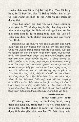 2
truyeàn nhaân cuûa Toå laø Nhò Toå Hueä Khaû, Tam Toå Taêng
Xaùn, Töù Toå Ñaïo Tín, Nguõ Toå Hoaèng Nhaãn ; hai laø Luïc
Toå Hueä Naêng vôùi moân ñeä cuûa Ngaøi vaø caùc thieàn sö
ñöông thôøi.
Theo hoïc nhaân cuûa Luïc Toå, Ñaøn Kinh chính laø
phaùp yeáu cuûa Toå, vaø ñöôïc truyeàn thoï cho haøng moân ñeä
nhö laø saûn nghieäp taâm linh maø chæ ngöôøi naøo sôû ñaéc
môùi ñöôïc xem laø ñeä töû trong toâng moân cuûa Luïc Toå.
Ñieàu naøy ñöôïc minh chöùng qua ñoaïn vaên sau trong
Ñaøn Kinh :
Ñaïi sö ôû nuùi Taøo Kheâ, vaø hôn boán möôi naêm ñaïo haïnh
cuûa Ngaøi ñaõ aûnh höôûng treân caû hai tænh laân caän Thieàu
Chaâu vaø Quaûng Ñoâng. Haøng moân ñeä cuûa Ngaøi, xuaát gia
vaø taïi gia, leân ñeán ba ngaøn hoaëc naêm ngaøn, thöïc söï coøn
nhieàu hôn con soá ñeám ñöôïc. Vì laø tinh yeáu cuûa giaùo phaùp
neân Ñaøn Kinh ñöôïc truyeàn thoï nhö laø baèng chöùng coù
thaåm quyeàn, vaø ai khoâng ñöôïc truyeàn trao xem nhö khoâng
ñöôïc uûy nhieäm phoù chuùc (coù nghóa laø chöa hoäi ñöôïc Toå
yù). Khi troø ñöôïc thaày phoù chuùc thì choã nôi, ngaøy thaùng vaø
teân tuoåi phaûi ñöôïc neâu roõ. Neáu khoâng ñöôïc truyeàn trao
Ñaøn Kinh thì khoâng theå töï nhaän laø moân ñoà cuûa Nam Thieàn.
Ai khoâng ñöôïc uûy nhieäm Ñaøn Kinh töùc chöa naém ñöôïc
yeáu chæ cuûa phaùp moân “ñoán ngoä” maëc duø hoï coù giaûng
daïy. Bôûi vì chaéc chaén sôùm muoän gì hoï cuõng rôi vaøo hí
luaän, trong khi nhöõng ngöôøi ñöôïc truyeàn phaùp chæ taäp
trung vaøo coâng phu tu taäp. Sôû dó coù hí luaän tranh caõi laø vì
loøng tranh thaéng hôn thua, vieäc naøy khoâng hôïp vôùi ñaïo.
(THUÛ BAÛN ÑOÂN HOAØNG
DO SUZUKI VAØ KODA AÁN HAØNH – TIEÁT 38)
Coù nhöõng ñoaïn töông töï, duø khoâng loä roõ, trong
ñoaïn ñaàu cuõng nhö trong tieát 47 vaø 57. Ñöôïc nhaéc laïi
nhieàu laàn nhö theá chöùng toû raèng Ñaøn Kinh, vì chöùa
ñöïng tinh yeáu giaùo phaùp cuûa Luïc Toå, ñöôïc haøng moân
 