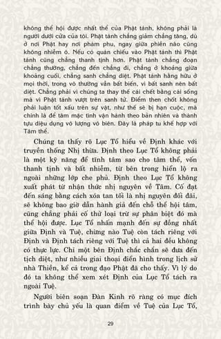 29
khoâng theå hoäi ñöôïc nhaát theå cuûa Phaät taùnh, khoâng phaûi laø
ngöôøi döôùi cöûa cuûa toâi. Phaät taùnh chaúng giaûm chaúng taêng, duø
ôû nôi Phaät hay nôi phaøm phu, ngay giöõa phieàn naõo cuõng
khoâng nhieãm oâ. Neáu coù quaùn chieáu vaøo Phaät taùnh thì Phaät
taùnh cuõng chaúng thanh tònh hôn. Phaät taùnh chaúng ñoaïn
chaúng thöôøng, chaúng ñeán chaúng ñi, chaúng ôû khoaûng giöõa
khoaûng cuoái, chaúng sanh chaúng dieät. Phaät taùnh haèng höõu ôû
moïi thôøi, trong voâ thöôøng vaãn baát bieán, vì baát sanh neân baát
dieät. Chaúng phaûi vì chuùng ta thay theá caùi cheát baèng caùi soáng
maø vì Phaät taùnh vöôït treân sanh töû. Ñieåm then choát khoâng
phaûi luaän toát xaáu treân söï vaät, nhö theá seõ bò haïn cuoäc, maø
chính laø ñeå taâm maëc tình vaän haønh theo baûn nhieân vaø thaønh
töïu dieäu duïng voâ löôïng voâ bieân. Ñaây laø phaùp tu kheá hôïp vôùi
Taâm theå.
Chuùng ta thaáy roõ Luïc Toå hieåu veà Ñònh khaùc vôùi
truyeàn thoáng Nhò thöøa. Ñònh theo Luïc Toå khoâng phaûi
laø moät kyõ naêng ñeå tónh taâm sao cho taâm theå, voán
thanh tònh vaø baát nhieãm, töø beân trong hieån loä ra
ngoaøi nhöõng lôùp che phuû. Ñònh theo Luïc Toå khoâng
xuaát phaùt töø nhaän thöùc nhò nguyeân veà Taâm. Coá ñaït
ñeán saùng baèng caùch xoùa tan toái laø nhò nguyeân ñoái ñaõi,
seõ khoâng bao giôø daãn haønh giaû ñeán choã theå hoäi taâm,
cuõng chaúng phaûi coá thöû loaïi tröø söï phaân bieät ñoù maø
theå hoäi ñöôïc. Luïc Toå nhaán maïnh ñeán söï ñoàng nhaát
giöõa Ñònh vaø Tueä, chöøng naøo Tueä coøn taùch rieâng vôùi
Ñònh vaø Ñònh taùch rieâng vôùi Tueä thì caû hai ñeàu khoâng
coù thöïc löïc. Chæ moät beân Ñònh chaéc chaén seõ ñöa ñeán
tòch dieät, nhö nhieàu giai thoaïi ñieån hình trong lòch söû
nhaø Thieàn, keå caû trong ñaïo Phaät ñaõ cho thaáy. Vì lyù do
ñoù ta khoâng theå xem xeùt Ñònh cuûa Luïc Toå taùch ra
ngoaøi Tueä.
Ngöôøi bieân soaïn Ñaøn Kinh roõ raøng coù muïc ñích
trình baøy chuû yeáu laø quan ñieåm veà Tueä cuûa Luïc Toå,
 