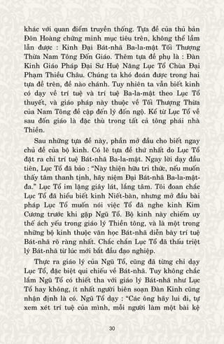 30
khaùc vôùi quan ñieåm truyeàn thoáng. Töïa ñeà cuûa thuû baûn
Ñoân Hoaøng chöùng minh muïc tieâu treân, khoâng theå laàm
laãn ñöôïc : Kinh Ñaïi Baùt-nhaõ Ba-la-maät Toái Thöôïng
Thöøa Nam Toâng Ñoán Giaùo. Theâm töïa ñeà phuï laø : Ñaøn
Kinh Giaùo Phaùp Ñaïi Sö Hueä Naêng Luïc Toå Chuøa Ñaïi
Phaïm Thieàu Chaâu. Chuùng ta khoù ñoaùn ñöôïc trong hai
töïa ñeà treân, ñeà naøo chaùnh. Tuy nhieân ta vaãn bieát kinh
coù daïy veà trí tueä vaø trí tueä Ba-la-maät theo Luïc Toå
thuyeát, vaø giaùo phaùp naøy thuoäc veà Toái Thöôïng Thöøa
cuûa Nam Toâng ñeà caäp ñeán lyù ñoán ngoä. Keå töø Luïc Toå veà
sau ñoán giaùo laø ñaëc thuø trong taát caû toâng phaùi nhaø
Thieàn.
Sau nhöõng töïa ñeà naøy, phaàn môû ñaàu cho bieát ngay
chuû ñeà cuûa boä kinh. Coù leõ töïa ñeà thöù nhaát do Luïc Toå
ñaët ra chæ trí tueä Baùt-nhaõ Ba-la-maät. Ngay lôøi daïy ñaàu
tieân, Luïc Toå ñaõ baûo : “Naøy thieän höõu tri thöùc, neáu muoán
thaáy taâm thanh tònh, haõy nieäm Ñaïi Baùt-nhaõ Ba-la-maät-
ña.” Luïc Toå im laëng giaây laùt, laéng taâm. Toâi ñoan chaéc
Luïc Toå ñaõ hieåu bieát kinh Nieát-baøn, nhöng môû ñaàu baøi
phaùp Luïc Toå muoán noùi vieäc Toå ñaõ nghe kinh Kim
Cöông tröôùc khi gaëp Nguõ Toå. Boä kinh naøy chieám uy
theá aùch yeáu trong giaùo lyù Thieàn toâng, vaø laø moät trong
nhöõng boä kinh thuoäc vaên hoïc Baùt-nhaõ dieãn baøy trí tueä
Baùt-nhaõ roõ raøng nhaát. Chaéc chaén Luïc Toå ñaõ thaáu trieät
lyù Baùt-nhaõ töø luùc môùi baét ñaàu ñaïo nghieäp.
Thöïc ra giaùo lyù cuûa Nguõ Toå, cuõng ñaõ töøng chæ daïy
Luïc Toå, ñaëc bieät qui chieáu veà Baùt-nhaõ. Tuy khoâng chaéc
laém Nguõ Toå coù thieát tha vôùi giaùo lyù Baùt-nhaõ nhö Luïc
Toå hay khoâng, ít nhaát ngöôøi bieân soaïn Ñaøn Kinh cuõng
nhaän ñònh laø coù. Nguõ Toå daïy : “Caùc oâng haõy lui ñi, töï
xem xeùt trí tueä cuûa mình, moãi ngöôøi laøm moät baøi keä
 