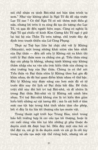 31
noùi choã nhaän ra taùnh Baùt-nhaõ nôi baûn taâm trình ta
xem.” Nhö vaäy khoâng phaûi laø Nguõ Toå ñaõ ñeà caäp tröôùc
Luïc Toå sao ? Coù theå Nguõ Toå coù noùi theâm moät ñieàu gì
nöõa, nhöng lôøi treân ít ra cuõng ñaõ taïo aán töôïng cho Luïc
Toå, vaø qua ñoù ñeán ngöôøi bieân soaïn. Cuõng coù nghóa laø
Nguõ Toå qui chieáu veà kinh Kim Cöông khi Toå ngoû yù giöõ
laïi baøi keä cuûa Thaàn Tuù treân töôøng, choã tröôùc ñaây döï
ñònh treo tranh thieàn cuûa Löõ Coâng Phuïng.
Thöïc söï Tueä hoïc lieân heä chaët cheõ vôùi lyù Khoâng
(Śūnyataø), moät trong nhöõng khaùi nieäm caên baûn nhaát
cuûa Ñaïi thöøa — ñeán noãi neáu lyù Khoâng ruùt ra khoûi thì
trieát lyù Ñaïi thöøa xem ra chaúng coøn gì. Tieåu thöøa cuõng
daïy caùc phaùp laø khoâng, nhöng taùnh khoâng naøy khoâng
thaâm nhaäp saâu xa vaøo caáu truùc kieán thöùc cuûa chuùng ta
nhö tröôøng hôïp cuûa Ñaïi thöøa. Chuùng ta coù theå noùi
Tieåu thöøa vaø Ñaïi thöøa nhìn lyù Khoâng theo hai goùc ñoä
khaùc nhau, do ñoù hai quan ñieåm khaùc nhau veà thöù baäc.
Khi lyù Khoâng naøy ñöôïc naâng cao hôn möùc ñaõ coù töø
tröôùc ñeán nay thì lòch söû Ñaïi thöøa baét ñaàu. Ñeå thaáu
trieät choã naøy ñoøi hoûi trí tueä Baùt-nhaõ, vaø dó nhieân laø
trong Ñaïi thöøa Baùt-nhaõ vaø lyù Khoâng saùt caùnh beân
nhau. Trí tueä Baùt-nhaõ khoâng coøn laø tri kieán ñôn giaûn
hieåu bieát nhöõng söï vaät töông ñoái ; maø laø caùi bieát ôû taàm
möùc cao toät baäc trong khaû tính nhaân taâm cho pheùp,
bôûi vì ñaây laø tia löûa toái thöôïng caáu taïo muoân vaät.
Trong thuaät ngöõ trieát hoïc Trung Hoa, taùnh trong
haàu heát tröôøng hôïp laø caùi caáu taïo toái thöôïng, hoaëc laø
caùi cuoái cuøng vaãn toàn taïi khi nhöõng gì phuï thuoäc do
duyeân sinh ñaõ ñöôïc loaïi boû. Ñeán ñaây moät caâu hoûi coù
theå ñaët ra, caùi gì laø do duyeân sinh vaø caùi gì laø coát tuûy
trong söï caáu taïo moät vaät theå rieâng bieät, nhöng toâi seõ
 
