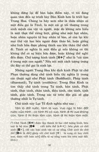 32
khoâng döøng laïi ñeå baøn luaän ñieåm naøy, vì toâi ñang
quan taâm ñeán söï trình baøy Ñaøn Kinh hôn laø trieát hoïc
Trung Hoa. Chuùng ta haõy xem nhö laø thöøa nhaän coù
moät ñieàu goïi laø Taùnh, laø moät caùi gì toái thöôïng trong
sinh meänh cuûa vaät vaø ngöôøi, maëc duø khoâng neân hieåu
laø moät thöïc theå rieâng bieät, gioáng nhö moät haït nhaân,
hoaëc nhaân nguyeân töû hay nhaân teá baøo, seõ coøn laïi khi
moïi thöù vaät boïc beân ngoaøi ñöôïc thaùo boû, hoaëc gioáng
nhö linh hoàn ñöôïc phoùng thích sau khi thaân theå cheát
ñi. Taùnh coù nghóa laø moät ñieàu gì neáu khoâng coù thì
khoâng theå coù söï hieän höõu ñöôïc, hoaëc khoâng theå nghó
ñeán ñöôïc. Chöõ töôïng hình taùnh []4
nhö laø “caùi taâm
ôû trong moät con ngöôøi.” Neáu noùi moät caùch töôïng tröng
thì ñaây coù theå goïi laø sinh löïc.
Nhöõng ngöôøi Trung Hoa khi dòch kinh Phaät töø chöõ
Phaïn thöôøng duøng chöõ taùnh bieåu thò nghóa lyù trong
caùc thuaät ngöõ nhö Phaät taùnh (Buddhatā), Phaùp taùnh
(dharmatā), Töï taùnh (svabhāva). Trong Ñaøn Kinh ta
tìm thaáy chöõ taùnh trong Töï taùnh, baûn taùnh, Phaät
taùnh, thöïc taùnh, chaân taùnh, dieäu taùnh, caên taùnh, tònh
taùnh, giaùc taùnh. Trong caùc töø treân ñoäc giaû seõ gaëp
thöôøng nhaát laø Töï taùnh.
Chöõ taùnh naøy Luïc Toå ñònh nghóa nhö sau ;
Taâm laø ñaát nöôùc, taùnh laø vua. Vua ngöï trò treân ñaát
nöôùc cuûa mình ; coù taùnh thì coù vua, taùnh ñi thì vua khoâng
coøn. Taùnh ôû thì thaân taâm coøn, taùnh ñi thì thaân taâm maát.
(4
) Chöõ Taùnh [] ñöôïc laäp thaønh töø hai chöõ töôïng hình, beân
traùi laø boä taâm [vieát bieán theå laø] ; beân phaûi coù chöõ
sinh [], chæø caùc loaøi sinh vaät coù söï soáng. Chöõ sinh do chöõ
thoå [ laø ñaát] gheùp vôùi chöõ trieät [laø coïng coû hay choài
non, ñöôïc vieát löôïc neùt] dieãn taû söï soáng vöôn leân treân maët ñaát.
(D.G.)
 