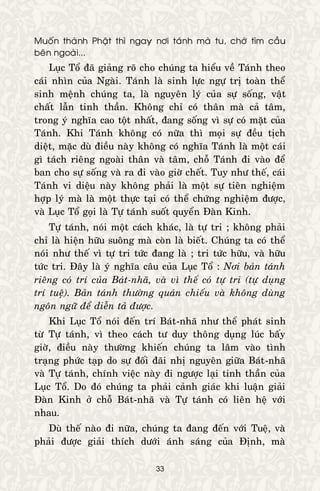33
Muoán thaønh Phaät thì ngay nôi taùnh maø tu, chôù tìm caàu
beân ngoaøi...
Luïc Toå ñaõ giaûng roõ cho chuùng ta hieåu veà Taùnh theo
caùi nhìn cuûa Ngaøi. Taùnh laø sinh löïc ngöï trò toaøn theå
sinh meänh chuùng ta, laø nguyeân lyù cuûa söï soáng, vaät
chaát laãn tinh thaàn. Khoâng chæ coù thaân maø caû taâm,
trong yù nghóa cao toät nhaát, ñang soáng vì söï coù maët cuûa
Taùnh. Khi Taùnh khoâng coù nöõa thì moïi söï ñeàu tòch
dieät, maëc duø ñieàu naøy khoâng coù nghóa Taùnh laø moät caùi
gì taùch rieâng ngoaøi thaân vaø taâm, choã Taùnh ñi vaøo ñeå
ban cho söï soáng vaø ra ñi vaøo giôø cheát. Tuy nhö theá, caùi
Taùnh vi dieäu naøy khoâng phaûi laø moät söï tieân nghieäm
hôïp lyù maø laø moät thöïc taïi coù theå chöùng nghieäm ñöôïc,
vaø Luïc Toå goïi laø Töï taùnh suoát quyeån Ñaøn Kinh.
Töï taùnh, noùi moät caùch khaùc, laø töï tri ; khoâng phaûi
chæ laø hieän höõu suoâng maø coøn laø bieát. Chuùng ta coù theå
noùi nhö theá vì töï tri töùc ñang laø ; tri töùc höõu, vaø höõu
töùc tri. Ñaây laø yù nghóa caâu cuûa Luïc Toå : Nôi baûn taùnh
rieâng coù trí cuûa Baùt-nhaõ, vaø vì theá coù töï tri (töï duïng
trí tueä). Baûn taùnh thöôøng quaùn chieáu vaø khoâng duøng
ngoân ngöõ ñeå dieãn taû ñöôïc.
Khi Luïc Toå noùi ñeán trí Baùt-nhaõ nhö theå phaùt sinh
töø Töï taùnh, vì theo caùch tö duy thoâng duïng luùc baáy
giôø, ñieàu naøy thöôøng khieán chuùng ta laâm vaøo tình
traïng phöùc taïp do söï ñoái ñaõi nhò nguyeân giöõa Baùt-nhaõ
vaø Töï taùnh, chính vieäc naøy ñi ngöôïc laïi tinh thaàn cuûa
Luïc Toå. Do ñoù chuùng ta phaûi caûnh giaùc khi luaän giaûi
Ñaøn Kinh ôû choã Baùt-nhaõ vaø Töï taùnh coù lieân heä vôùi
nhau.
Duø theá naøo ñi nöõa, chuùng ta ñang ñeán vôùi Tueä, vaø
phaûi ñöôïc giaûi thích döôùi aùnh saùng cuûa Ñònh, maø
 
