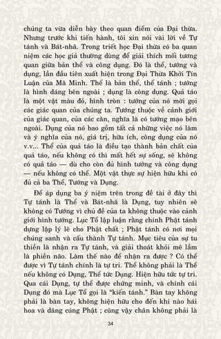 34
chuùng ta vöøa dieãn baøy theo quan ñieåm cuûa Ñaïi thöøa.
Nhöng tröôùc khi tieán haønh, toâi xin noùi vaøi lôøi veà Töï
taùnh vaø Baùt-nhaõ. Trong trieát hoïc Ñaïi thöøa coù ba quan
nieäm caùc hoïc giaû thöôøng duøng ñeå giaûi thích moái töông
quan giöõa baûn theå vaø coâng duïng. Ñoù laø theå, töôùng vaø
duïng, laàn ñaàu tieân xuaát hieän trong Ñaïi Thöøa Khôûi Tín
Luaän cuûa Maõ Minh. Theå laø baûn theå, theå taùnh ; töôùng
laø hình daùng beân ngoaøi ; duïng laø coâng duïng. Quaû taùo
laø moät vaät maøu ñoû, hình troøn : töôùng cuûa noù môøi goïi
caùc giaùc quan cuûa chuùng ta. Töôùng thuoäc veà caûnh giôùi
cuûa giaùc quan, cuûa caùc caên, nghóa laø coù töôùng maïo beân
ngoaøi. Duïng cuûa noù bao goàm taát caû nhöõng vieäc noù laøm
vaø yù nghóa cuûa noù, giaù trò, höõu ích, coâng duïng cuûa noù
v.v... Theå cuûa quaû taùo laø ñieàu taïo thaønh baûn chaát cuûa
quaû taùo, neáu khoâng coù thì maát heát söï soáng, seõ khoâng
coù quaû taùo — duø cho coøn ñuû hình töôùng vaø coâng duïng
— neáu khoâng coù theå. Moät vaät thöïc söï hieän höõu khi coù
ñuû caû ba Theå, Töôùng vaø Duïng.
Ñeå aùp duïng ba yù nieäm treân trong ñeà taøi ôû ñaây thì
Töï taùnh laø Theå vaø Baùt-nhaõ laø Duïng, tuy nhieân seõ
khoâng coù Töôùng vì chuû ñeà cuûa ta khoâng thuoäc vaøo caûnh
giôùi hình töôùng. Luïc Toå laäp luaän raèng chính Phaät taùnh
döïng laäp lyù leõ cho Phaät chaát ; Phaät taùnh coù nôi moïi
chuùng sanh vaø caáu thaønh Töï taùnh. Muïc tieâu cuûa söï tu
thieàn laø nhaän ra Töï taùnh, vaø giaûi thoaùt khoûi meâ laàm
laø phieàn naõo. Laøm theá naøo ñeå nhaän ra ñöôïc ? Coù theå
ñöôïc vì Töï taùnh chính laø töï tri. Theå khoâng phaûi laø Theå
neáu khoâng coù Duïng, Theå töùc Duïng. Hieän höõu töùc töï tri.
Qua caùi Duïng, töï theå ñöôïc chöùng minh, vaø chính caùi
Duïng ñoù maø Luïc Toå goïi laø “kieán taùnh.” Baøn tay khoâng
phaûi laø baøn tay, khoâng hieän höõu cho ñeán khi naøo haùi
hoa vaø daâng cuùng Phaät ; cuõng vaäy chaân khoâng phaûi laø
 